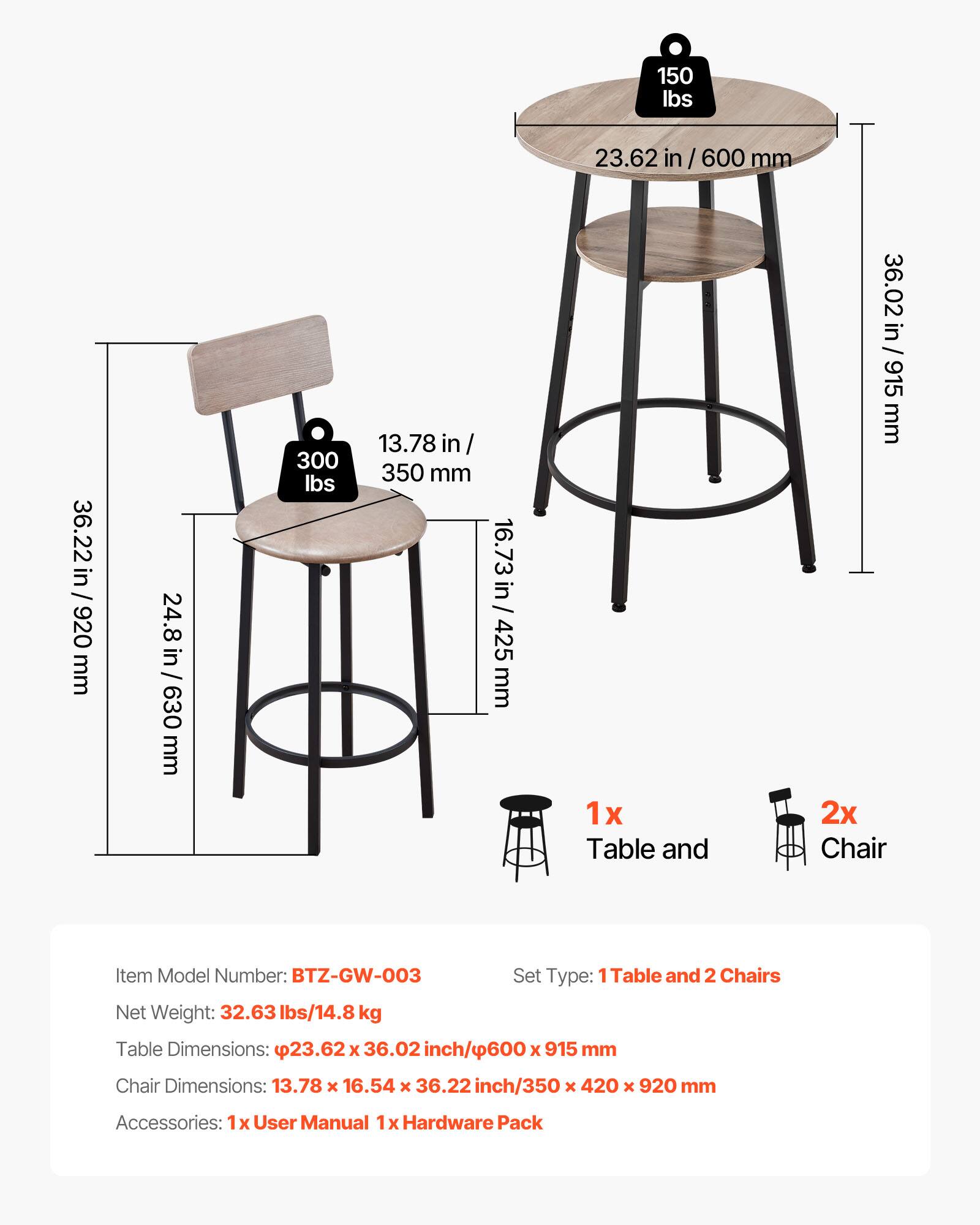 150 lbs  
23.62 in / 600 mm  
36.22 in / 920 mm  
24.8 in / 630 mm  
300 lbs  
13.78 in / 350 mm  
16.73 in / 425 mm  

1x Table and 2x Chair  

Item Model Number: BTZ-GW-003  
Set Type: Table and 2 Chairs  
Net Weight: 32.63 lbs / 14.8 kg  
Table Dimensions: 23.62 x 36.02 inch / 600 x 915 mm  
Chair Dimensions: 13.78 x 16.54 x 36.22 inch / 350 x 420 x 920 mm  
Accessories: 1x User Manual, 1x Hardware Pack