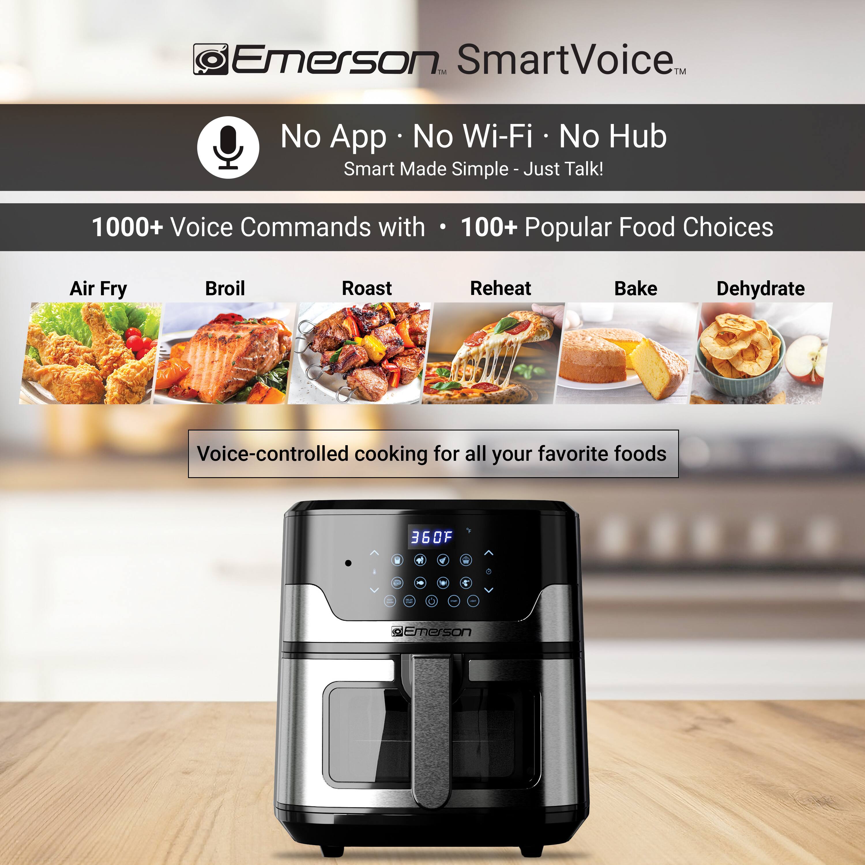 Emerson SmartVoice™  
No App • No Wi-Fi • No Hub  
Smart Made Simple - Just Talk!  

1000+ Voice Commands with 100+ Popular Food Choices  

Air Fry  
Broil  
Roast  
Reheat  
Bake  
Dehydrate  

Voice-controlled cooking for all your favorite foods  

360°F