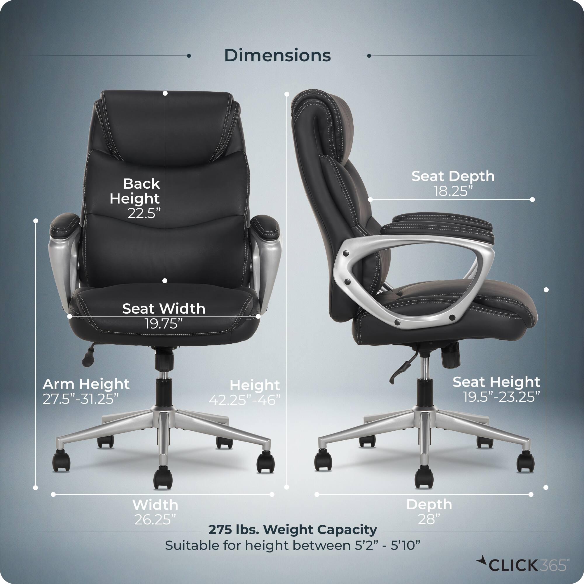 Dimensions  
- Back Height: 22.5"  
- Seat Depth: 18.25"  
- Seat Width: 19.75"  
- Arm Height: 27.5"-31.25"  
- Height: 42.25"-46"  
- Seat Height: 19.5"-23.25"  
- Width: 26.25"  
- Depth: 28"  
- Weight Capacity: 275 lbs.  
- Suitable for height between 5'2" - 5'10"  

CLICK365