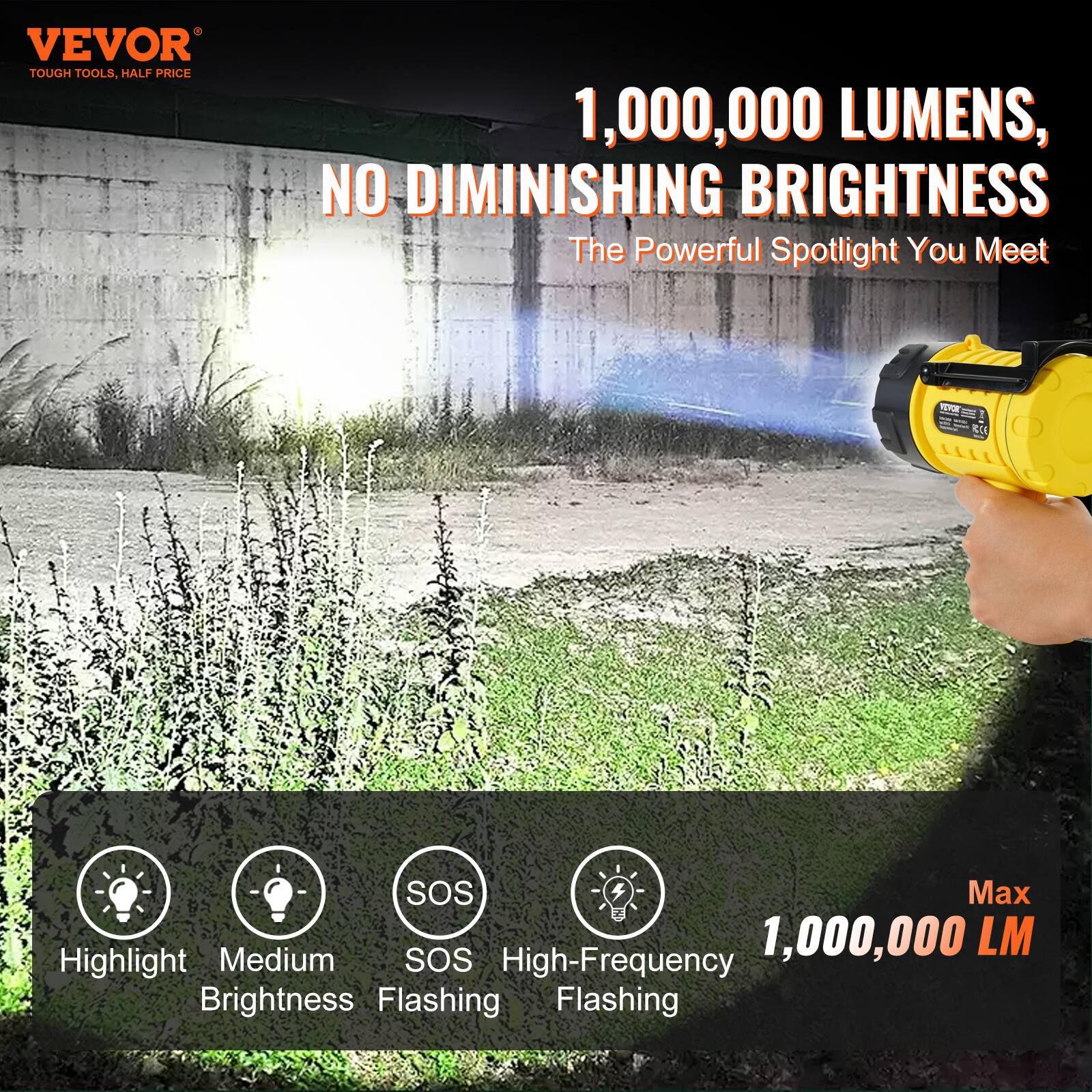 VEVOR  
TOUGH TOOLS, HALF PRICE  

1,000,000 LUMENS,  
NO DIMINISHING BRIGHTNESS  
The Powerful Spotlight You Meet  

Highlight  
Medium Brightness  
SOS  
High-Frequency Flashing  

Max  
1,000,000 LM