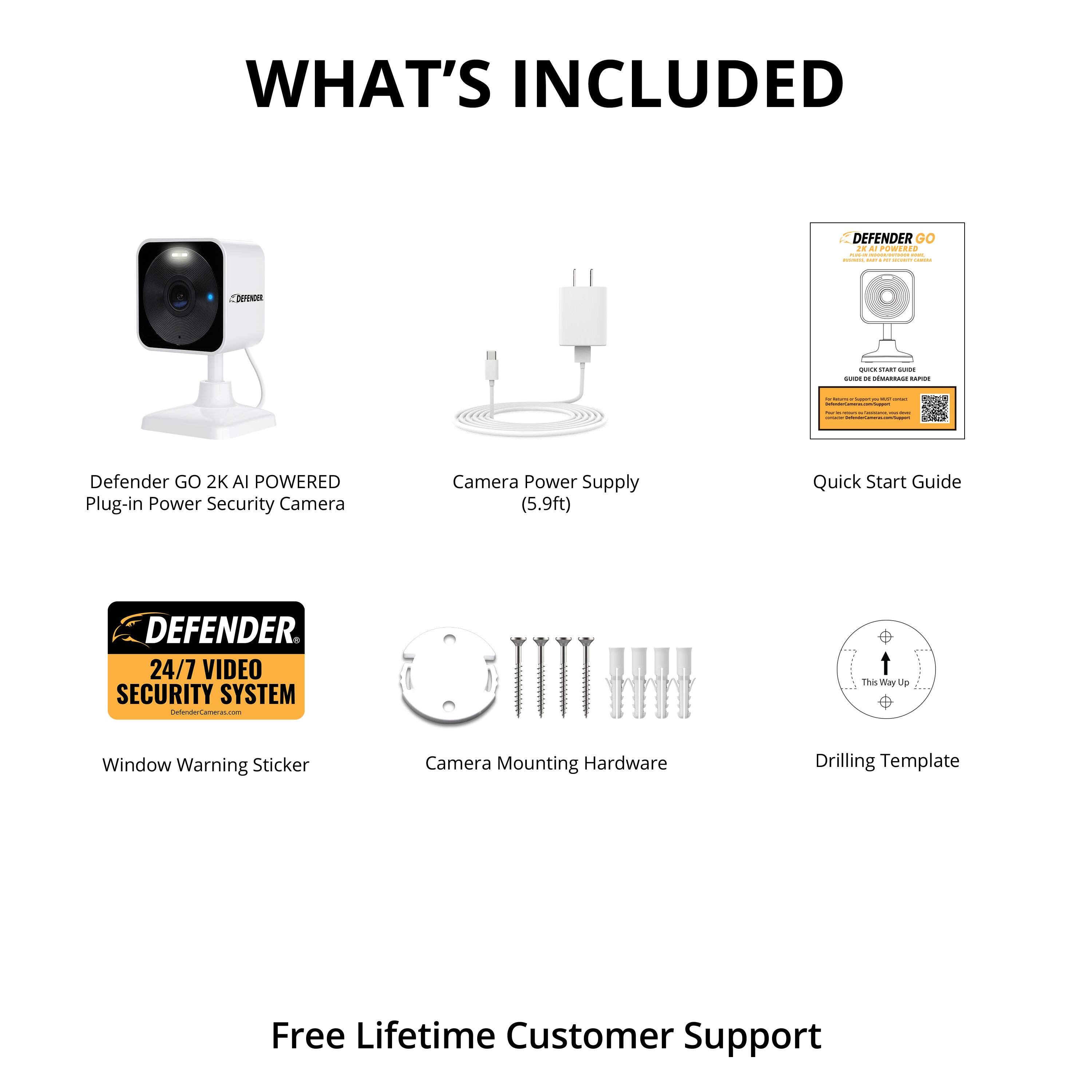 WHAT'S INCLUDED

- Defender GO 2K AI POWERED Plug-in Power Security Camera
- Camera Power Supply (5.9ft)
- Quick Start Guide
- 24/7 VIDEO SECURITY SYSTEM
- Window Warning Sticker
- Camera Mounting Hardware
- Drilling Template
- Free Lifetime Customer Support