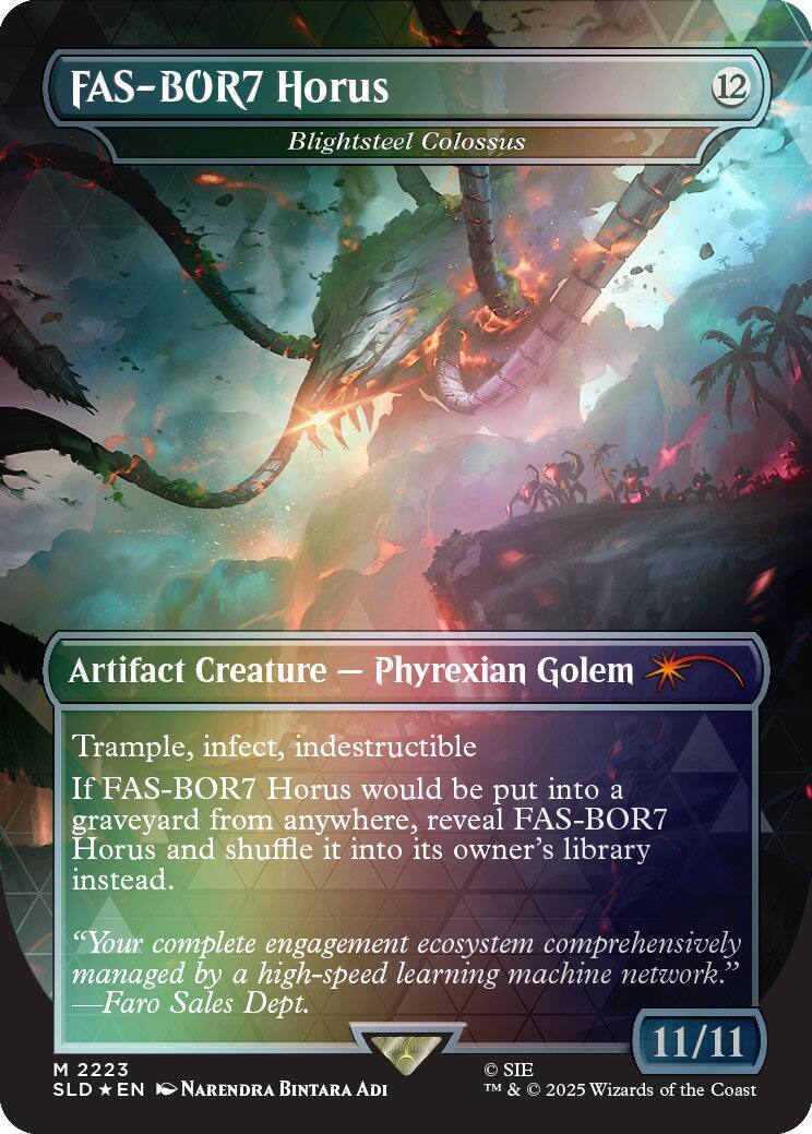 FAS-BOR7 Horus  
Blightsteel Colossus  
12  
Artifact Creature - Phyrexian Golem  
Trample, infect, indestructible  
If FAS-BOR7 Horus would be put into a graveyard from anywhere, reveal FAS-BOR7 Horus and shuffle it into its owner's library instead.  
"Your complete engagement ecosystem comprehensively managed by a high-speed learning machine network."  
Faro Sales Dept.  
11/11  
M 2223  
SIE SLD EN  
NARENDRA BINTARA ADI  
TM & © 2025 Wizards of the Coast