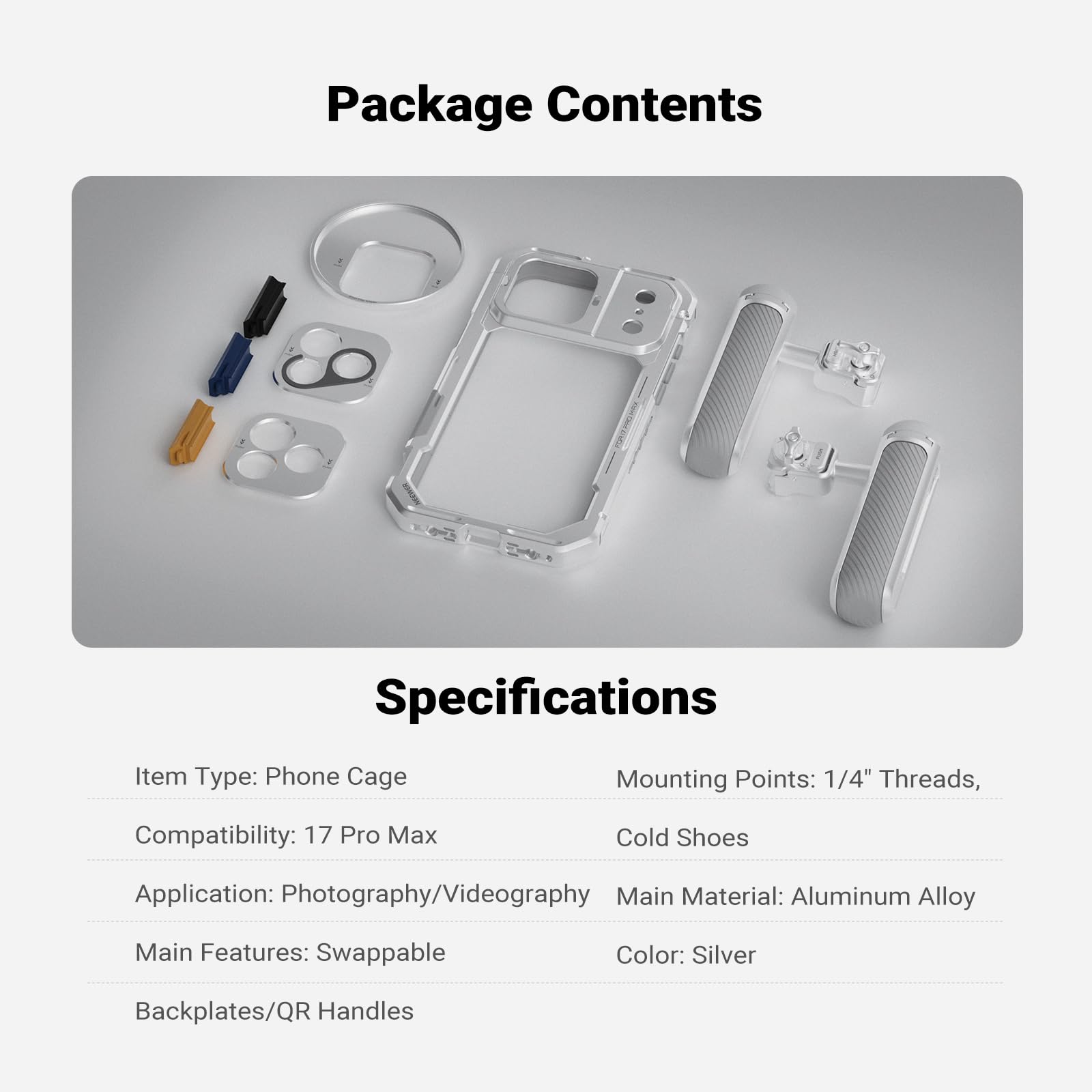 Package Contents

Specifications

Item Type: Phone Cage  
Mounting Points: 1/4" Threads, Cold Shoes  
Compatibility: 17 Pro Max  
Application: Photography/Videography  
Main Material: Aluminum Alloy  
Main Features: Swappable  
Color: Silver  
Backplates/QR Handles