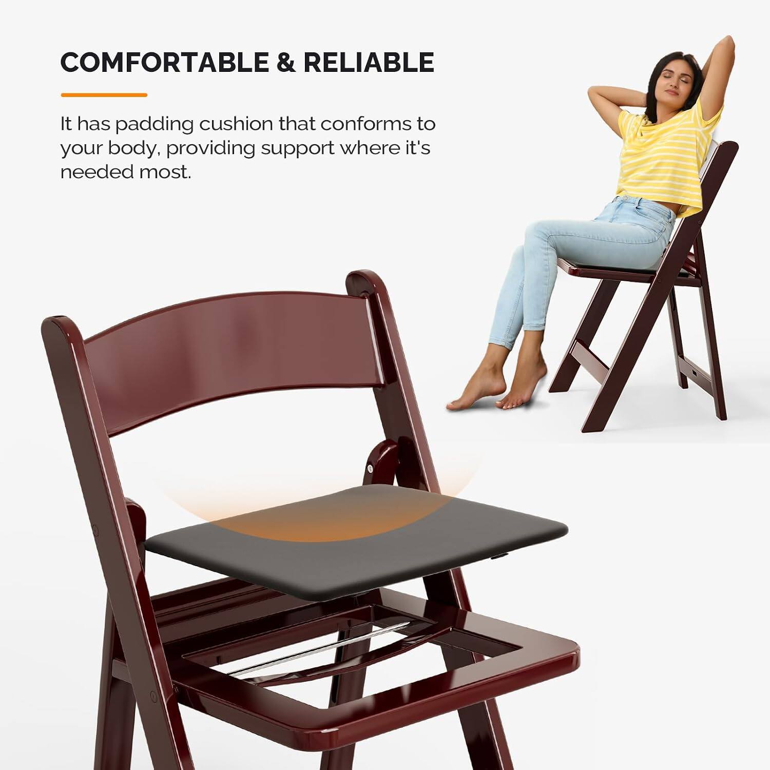 COMFORTABLE & RELIABLE

It has padding cushion that conforms to your body, providing support where it's needed most.