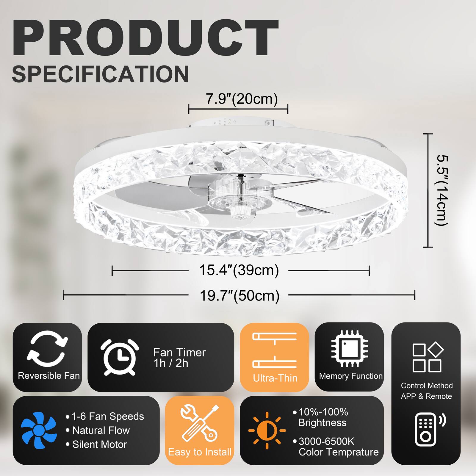PRODUCT SPECIFICATION

- 7.9" (20cm)
- 15.4" (39cm)
- 19.7" (50cm)
- 5.5" (14cm)

Features:
- Reversible Fan
- Fan Timer: 1h / 2h
- Ultra-Thin
- Memory Function
- Control Method: APP & Remote
- 1-6 Fan Speeds
- Natural Flow
- Silent Motor
- Easy to Install
- 10%-100% Brightness
- 3000-6500K Color Temperature