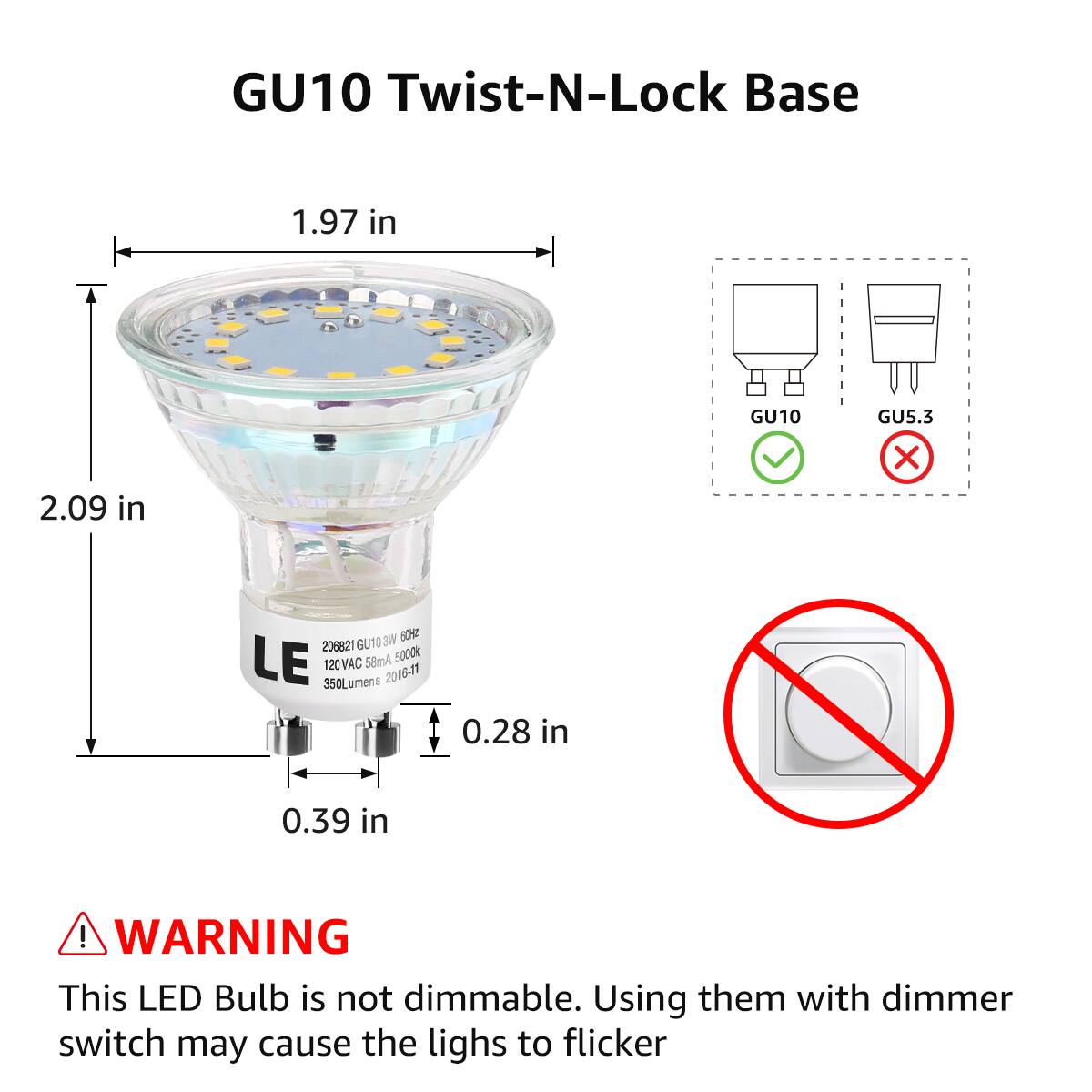 GU10 Twist-N-Lock Base  
1.97 in  
2.09 in  
0.28 in  
0.39 in  

GU10  
GU5.3  

LE  
206821 GU10 3W 60HZ  
120VAC 58mA 5000K  
350Lumens 2016-11  

WARNING  
This LED Bulb is not dimmable. Using them with dimmer switch may cause the lights to flicker