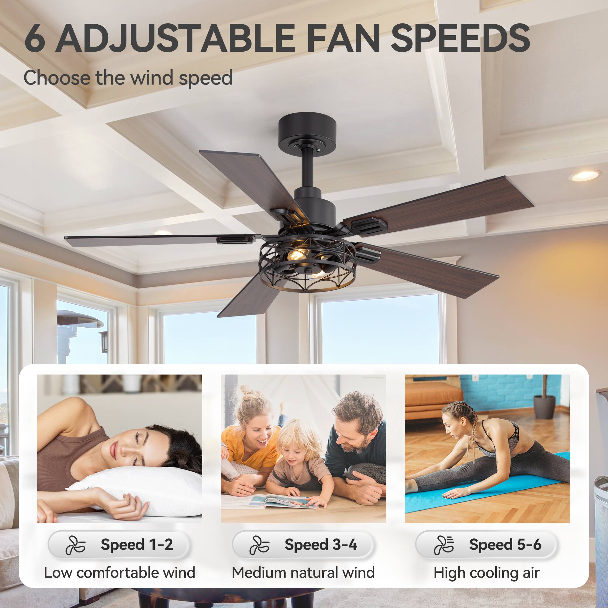 6 ADJUSTABLE FAN SPEEDS

Choose the wind speed

Speed 1-2 Low comfortable wind
Speed 3-4 Medium natural wind
Speed 5-6 High cooling air