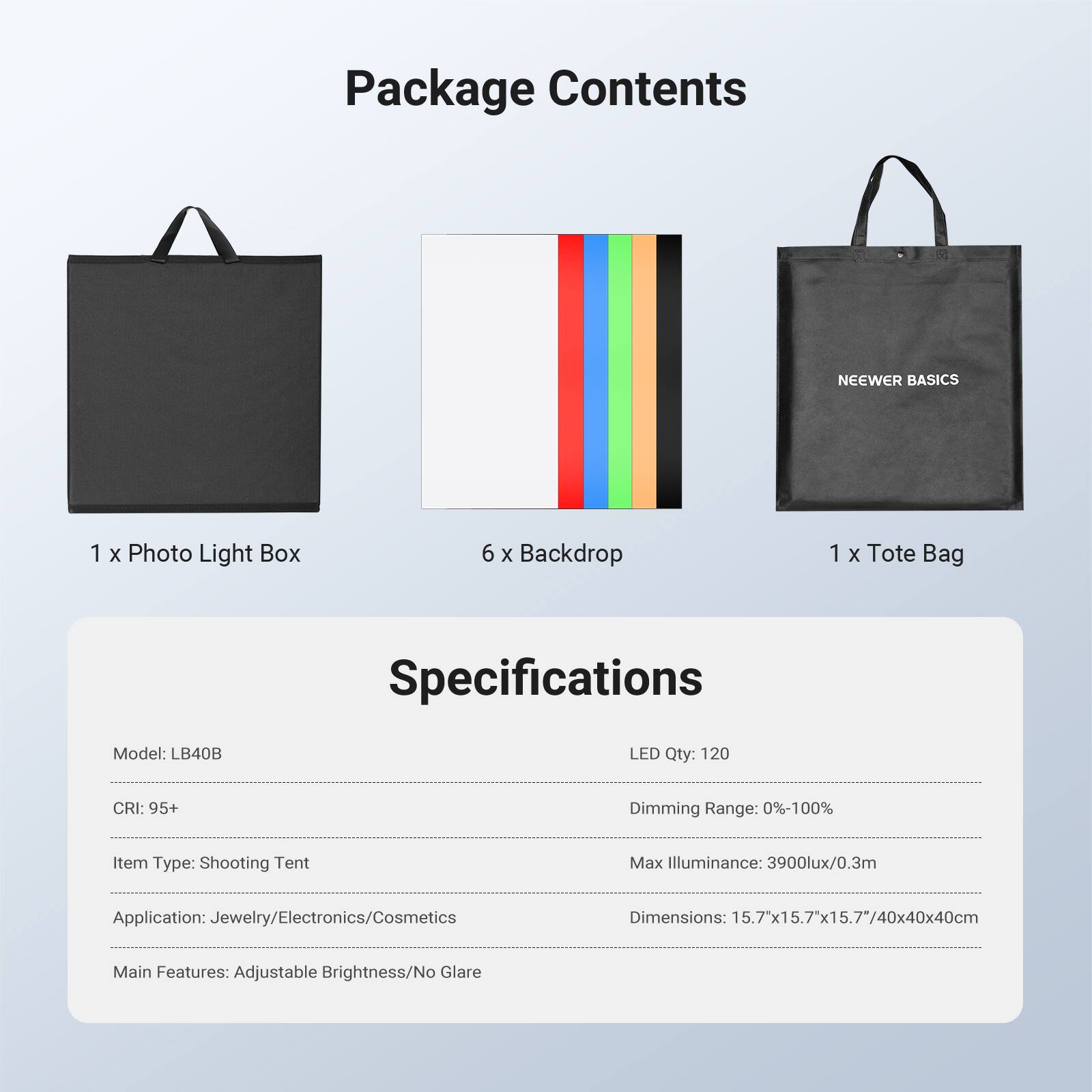Package Contents

- 1 x Photo Light Box
- 6 x Backdrop
- 1 x Tote Bag

Specifications

- Model: LB40B
- LED Qty: 120
- CRI: 95+
- Dimming Range: 0%-100%
- Item Type: Shooting Tent
- Max Illuminance: 3900lux/0.3m
- Application: Jewelry/Electronics/Cosmetics
- Dimensions: 15.7"x15.7"x15.7"/40x40x40cm
- Main Features: Adjustable Brightness/No Glare