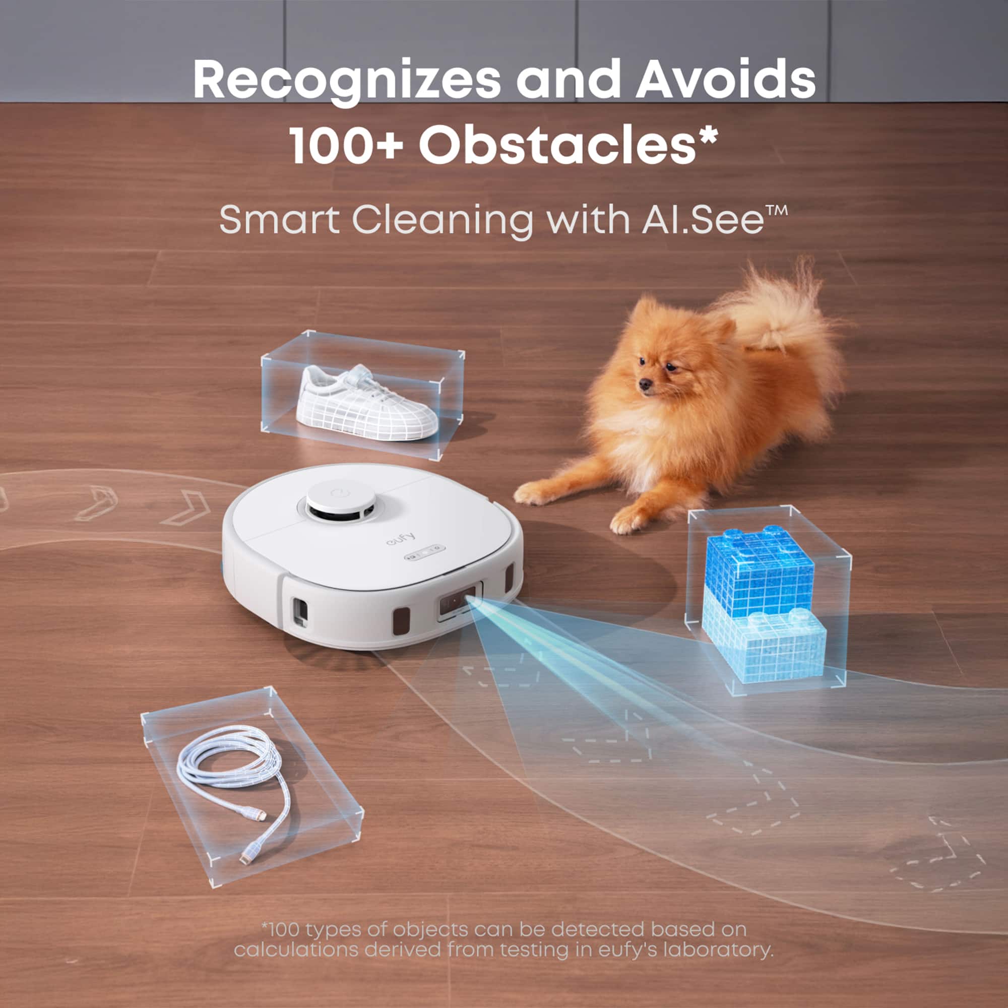 Recognizes and Avoids 100+ Obstacles* TM Smart Cleaning with Al.SeeTM *100 types of objects can be detected based on calculations derived from testing in eufy's laboratory.