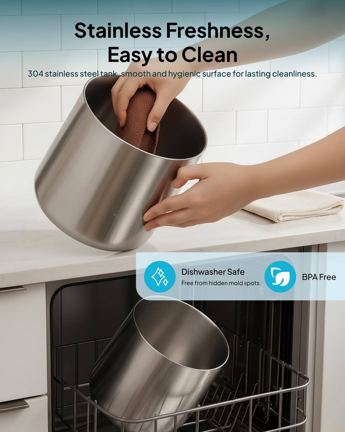 Stainless Freshness, Easy to Clean

304 stainless steel tank, smooth and hygienic surface for lasting cleanliness.

Dishwasher Safe
Free from hidden mold spots

BPA Free