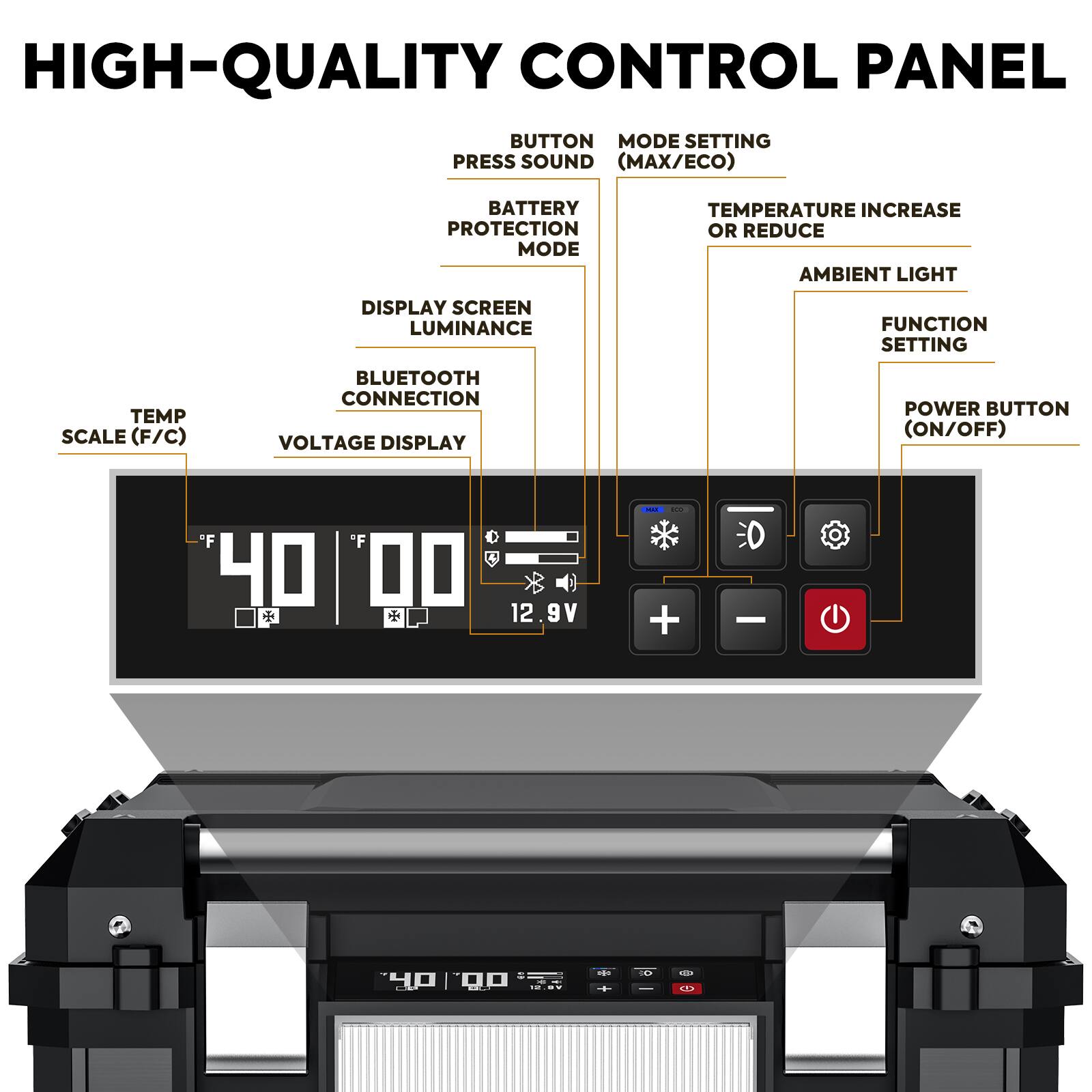HIGH-QUALITY CONTROL PANEL

- BUTTON PRESS SOUND
- MODE SETTING (MAX/ECO)
- BATTERY PROTECTION MODE
- TEMPERATURE INCREASE OR REDUCE
- AMBIENT LIGHT
- DISPLAY SCREEN LUMINANCE
- BLUETOOTH CONNECTION
- VOLTAGE DISPLAY
- POWER BUTTON (ON/OFF)
- TEMP SCALE (F/C)

40.00°F
12.9V

+ - (Power Button)