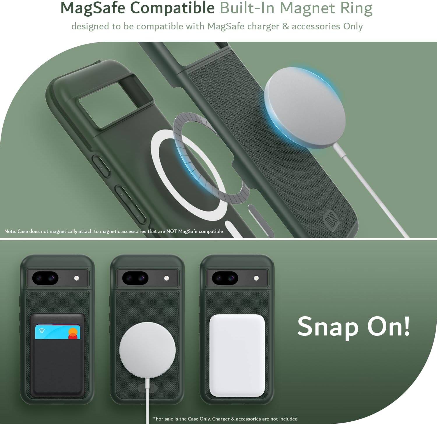 MagSafe Compatible Built-In Magnet Ring  
designed to be compatible with MagSafe charger & accessories Only  

Note: Case does not magnetically attach to magnetic accessories that are NOT MagSafe compatible  

Snap On!  

*For sale is the Case Only. Charger & accessories are not included