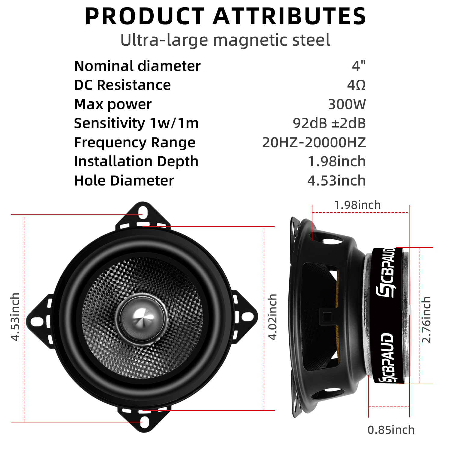 **PRODUCT ATTRIBUTES**

- Ultra-large magnetic steel
- Nominal diameter: 4"
- DC Resistance: 4Ω
- Max power: 300W
- Sensitivity 1w/1m: 92dB ±2dB
- Frequency Range: 20HZ-20000HZ
- Installation Depth: 1.98inch
- Hole Diameter: 4.53inch

**Dimensions:**
- 4.53inch
- 4.02inch
- 2.76inch
- 0.85inch