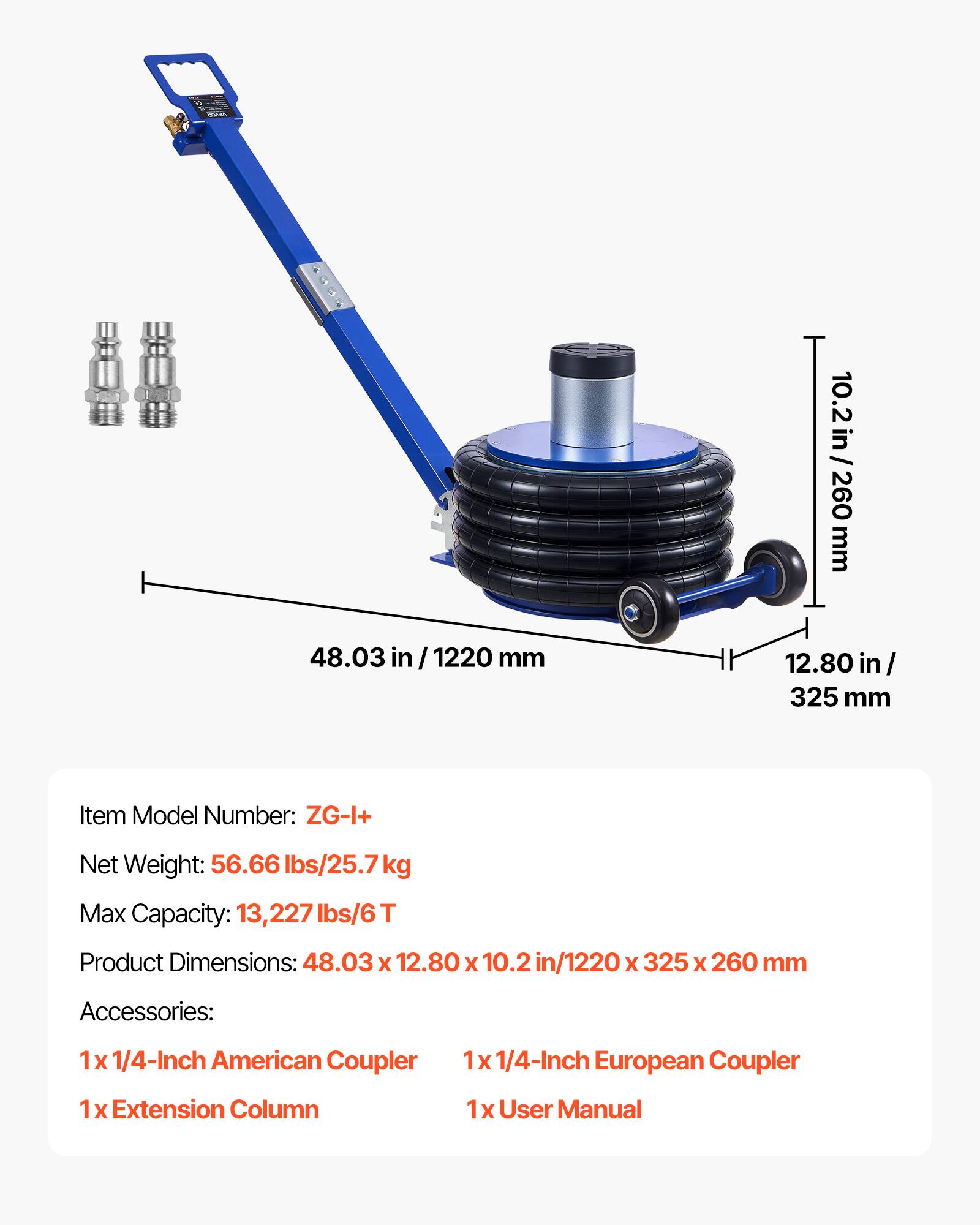 10.2 in / 260 mm  
48.03 in / 1220 mm  
12.80 in / 325 mm  

Item Model Number: ZG-I+  
Net Weight: 56.66 lbs / 25.7 kg  
Max Capacity: 13,227 lbs / 6 T  
Product Dimensions: 48.03 x 12.80 x 10.2 in / 1220 x 325 x 260 mm  

Accessories:  
1 x 1/4-Inch American Coupler  
1 x 1/4-Inch European Coupler  
1 x Extension Column  
1 x User Manual