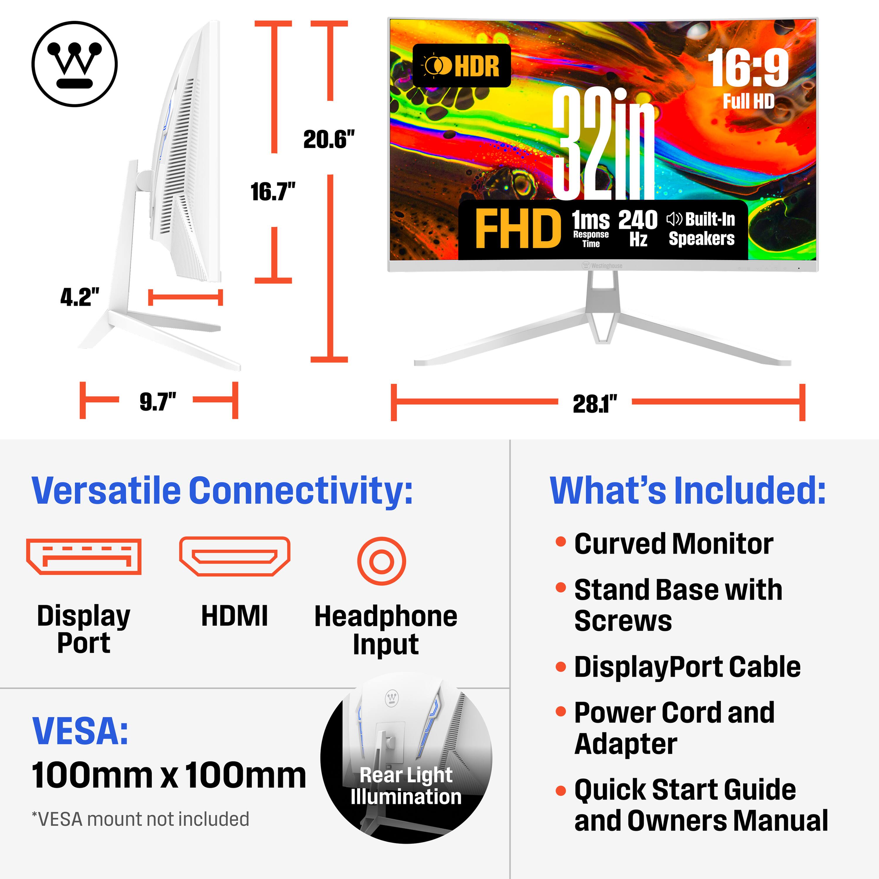 - W 4.2" II 20.6" 16.7" 1 HDR 16:9 Full HD 32in 1ms 240 Built-In FHD Response Time Hz Speakers 9.7" 28.1" 
- Versatile Connectivity: Display HDMI Headphone Port Input 
- VESA: 100mm X 100mm 
- Rear Light Illumination *VESA mount not included 
- What's Included: Curved Monitor Stand Base with Screws DisplayPort Cable Power Cord and Adapter Quick Start Guide and Owners Manual