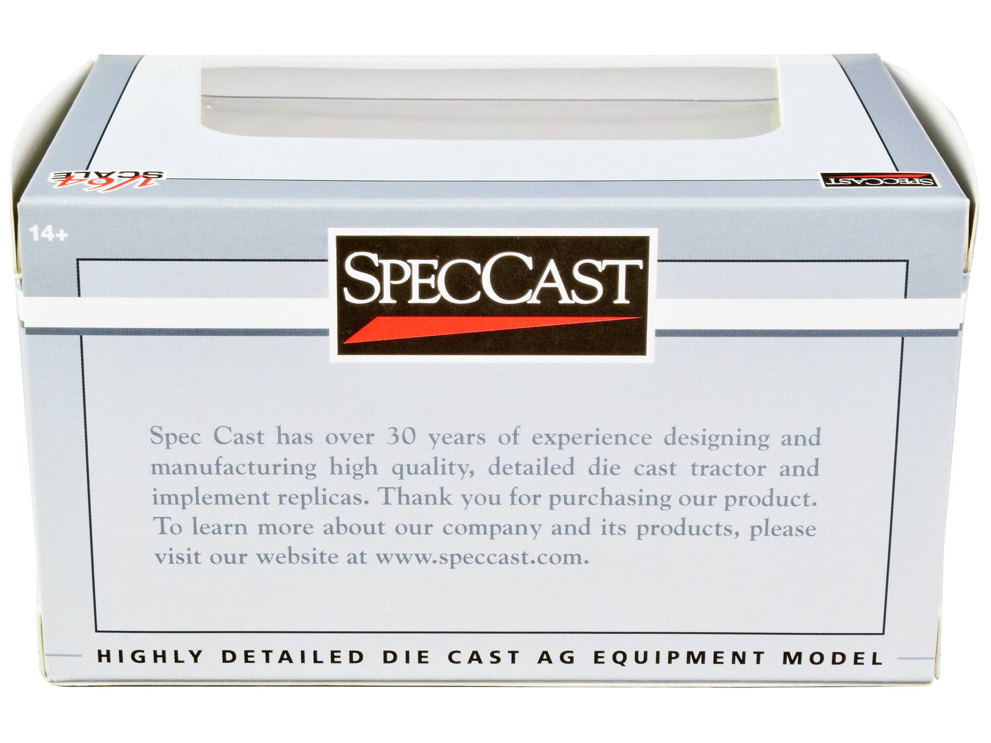 SCALE  
SPECCAST  
14+  
SPECCAST  
Spec Cast has over 30 years of experience designing and manufacturing high quality, detailed die cast tractor and implement replicas. Thank you for purchasing our product. To learn more about our company and its products, please visit our website at www.speccast.com.  
HIGHLY DETAILED DIE CAST AG EQUIPMENT MODEL
