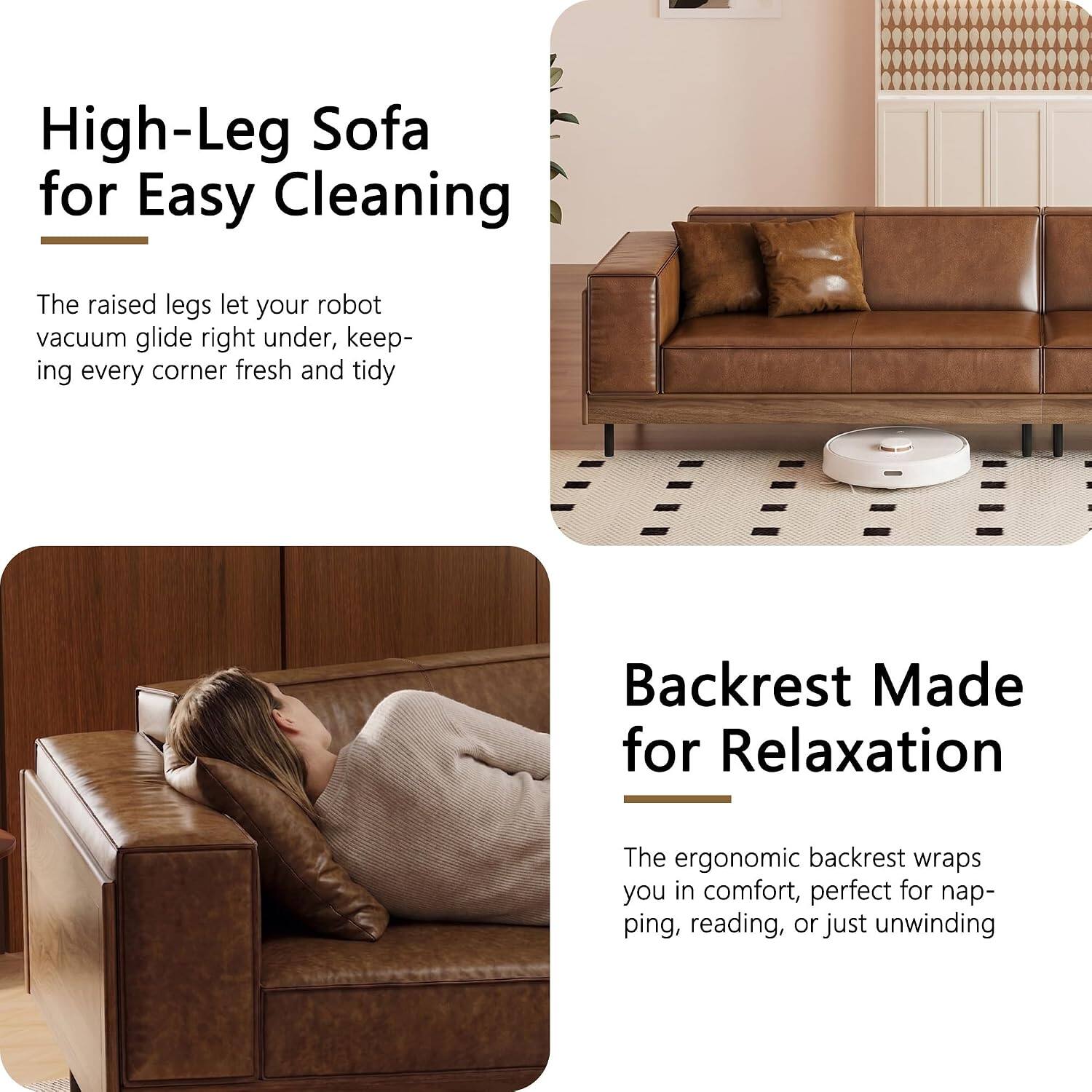 High-Leg Sofa for Easy Cleaning  
The raised legs let your robot vacuum glide right under, keeping every corner fresh and tidy  

Backrest Made for Relaxation  
The ergonomic backrest wraps you in comfort, perfect for napping, reading, or just unwinding