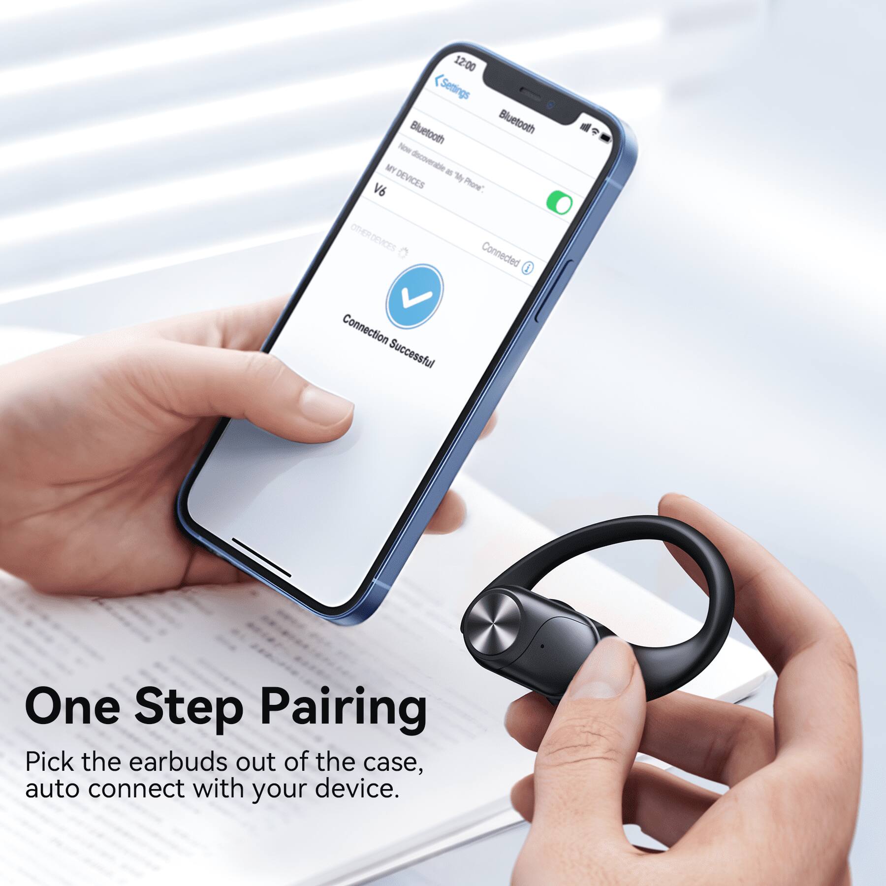 12:00  
Settings  
Bluetooth  
Bluetooth  
Now Discoverable  
MY DEVICES  
V6  
OTHER DEVICES  
Connection Successful  

One Step Pairing  
Pick the earbuds out of the case, auto connect with your device.