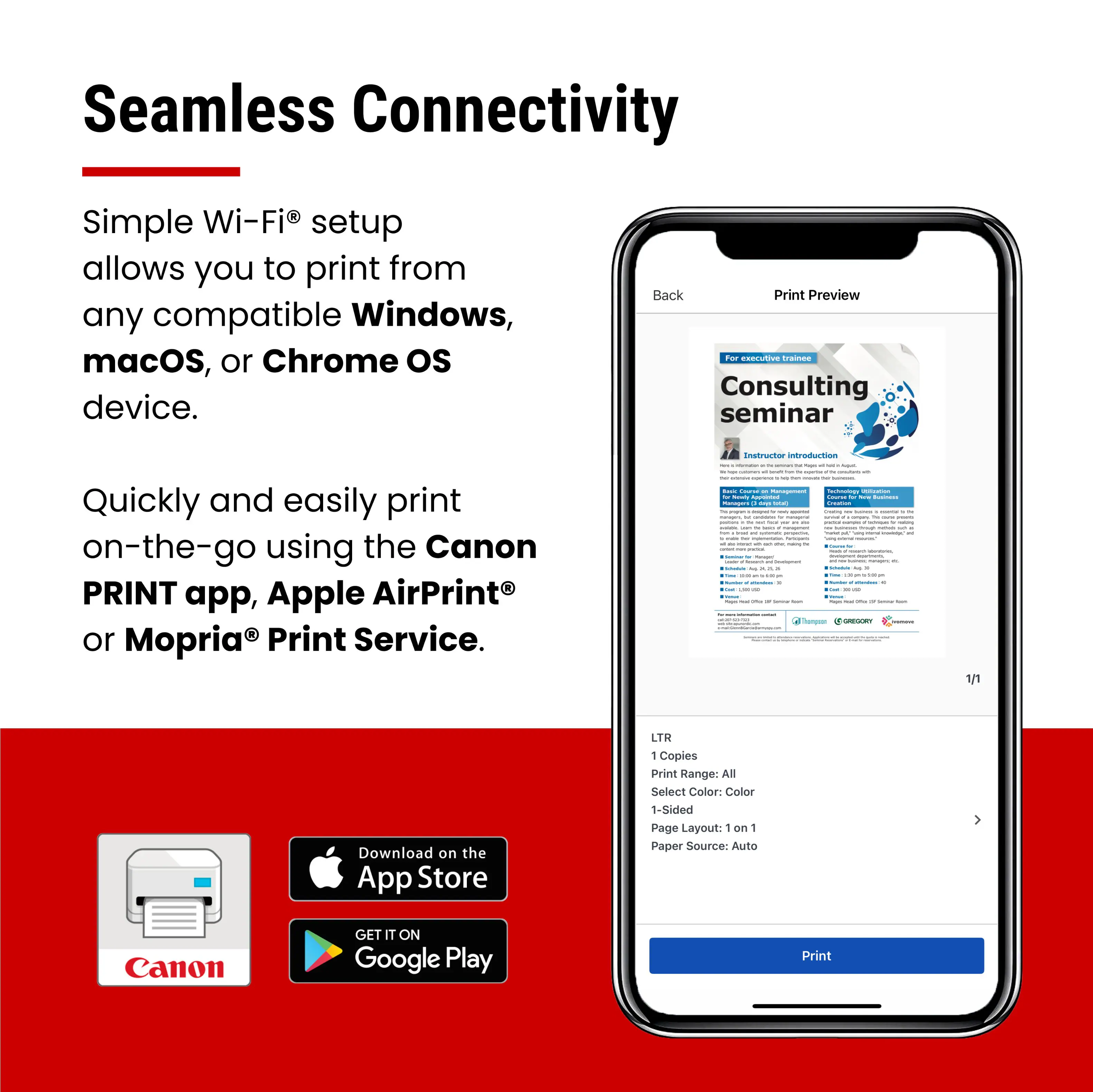 Seamless Connectivity

Simple Wi-Fi® setup allows you to print from any compatible Windows, macOS, or Chrome OS device.

Quickly and easily print on-the-go using the Canon PRINT app, Apple AirPrint® or Mopria® Print Service.

For executive training
Consulting seminar

Instructor introduction

LTR
1 Copies
Print Range: All
Select Color: Color
1-Sided
Page Layout: 1 on 1
Paper Source: Auto

Print

Download on the App Store
GET IT ON Google Play