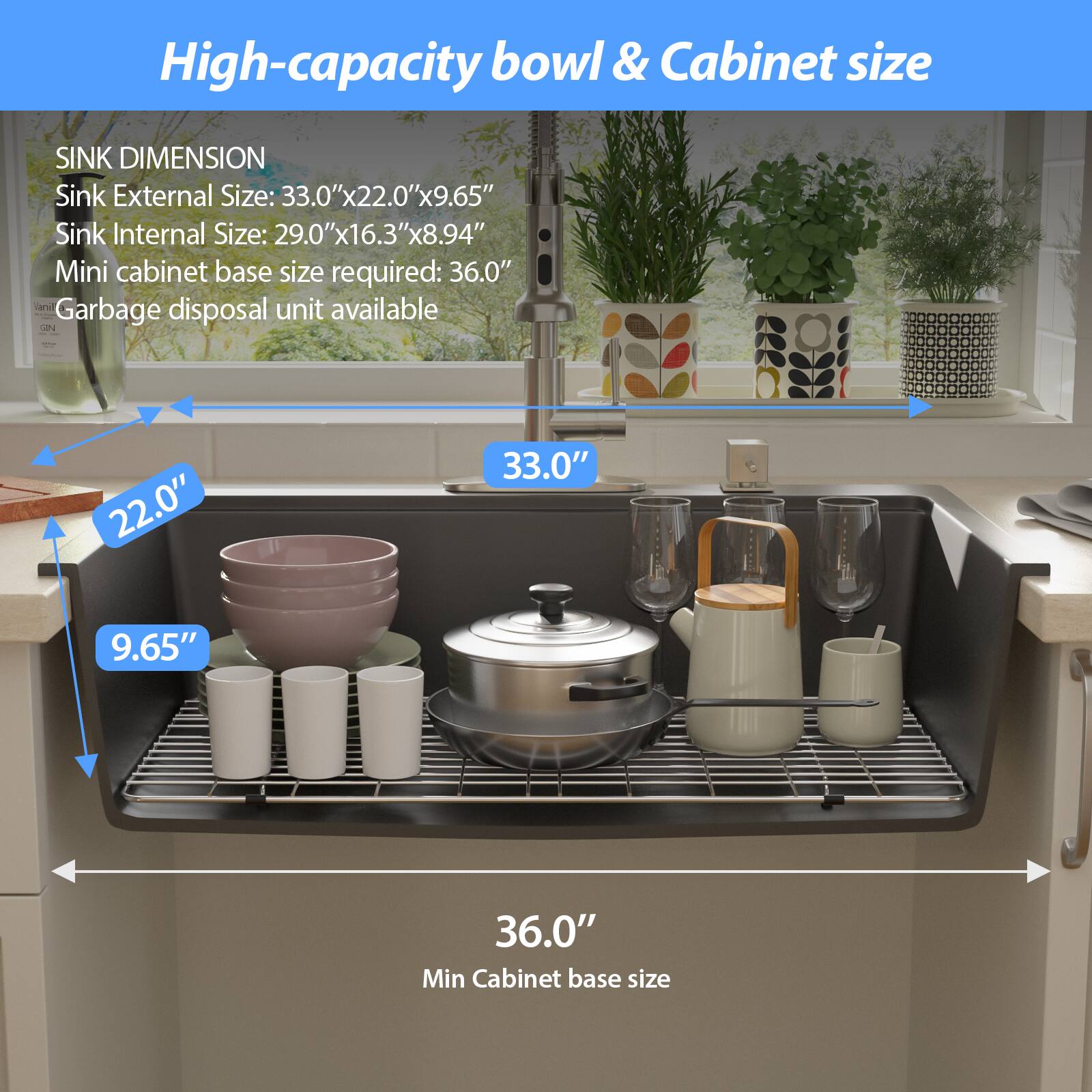 High-capacity bowl & Cabinet size

SINK DIMENSION  
Sink External Size: 33.0"x22.0"x9.65"  
Sink Internal Size: 29.0"x16.3"x8.94"  
Mini cabinet base size required: 36.0"  
Garbage disposal unit available  

33.0"  
22.0"  
9.65"  
36.0"  
Min Cabinet base size