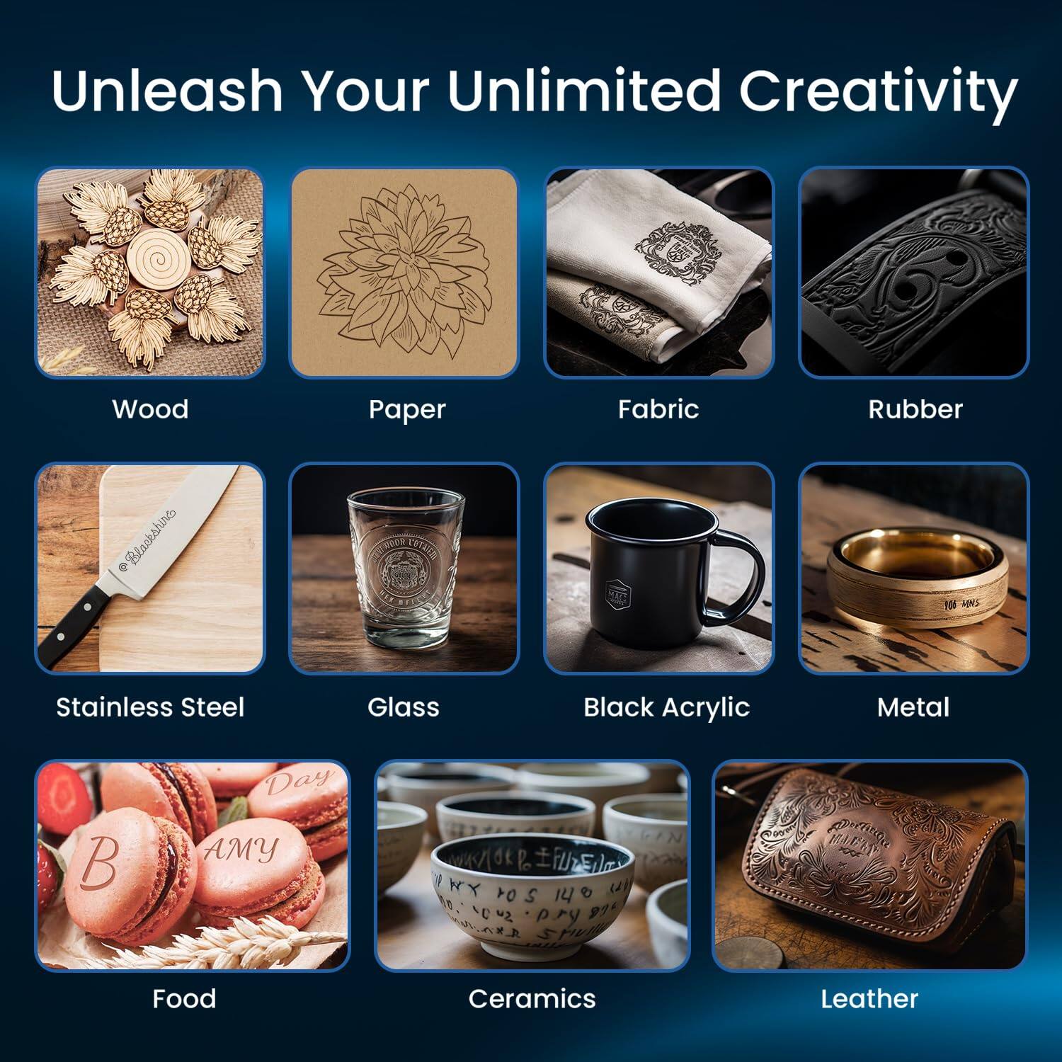 Unleash Your Unlimited Creativity

- Wood
- Paper
- Fabric
- Rubber
- Stainless Steel
- Glass
- Black Acrylic
- Metal
- Food
- Ceramics
- Leather