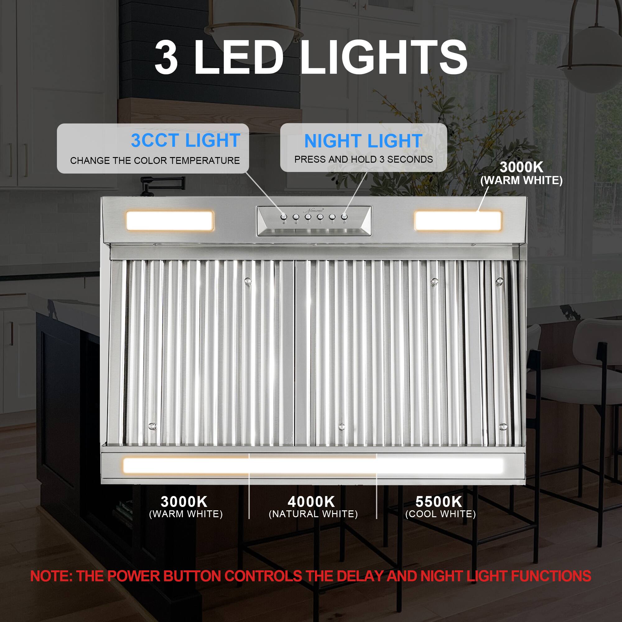 3 LED LIGHTS

3CCT LIGHT CHANGE THE COLOR TEMPERATURE

NIGHT LIGHT PRESS AND HOLD 3 SECONDS

3000K (WARM WHITE)

3000K (WARM WHITE)

4000K (NATURAL WHITE)

5500K (COOL WHITE)

NOTE: THE POWER BUTTON CONTROLS THE DELAY AND NIGHT LIGHT FUNCTIONS