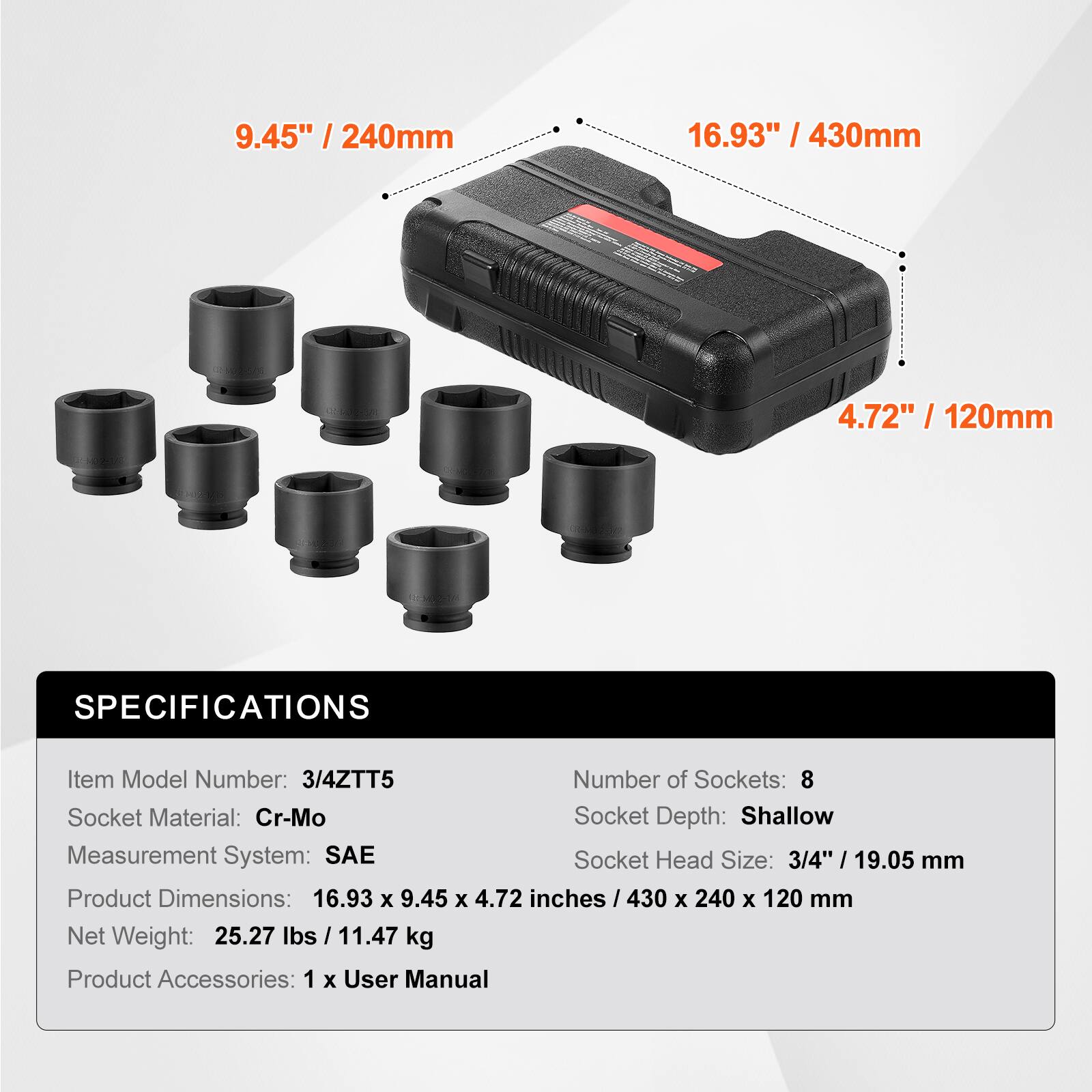 9.45" / 240mm  
16.93" / 430mm  
4.72" / 120mm  

SPECIFICATIONS  
Item Model Number: 3/4ZTT5  
Number of Sockets: 8  
Socket Material: Cr-Mo  
Socket Depth: Shallow  
Measurement System: SAE  
Socket Head Size: 3/4" / 19.05 mm  
Product Dimensions: 16.93 x 9.45 x 4.72 inches / 430 x 240 x 120 mm  
Net Weight: 25.27 lbs / 11.47 kg  
Product Accessories: 1 x User Manual