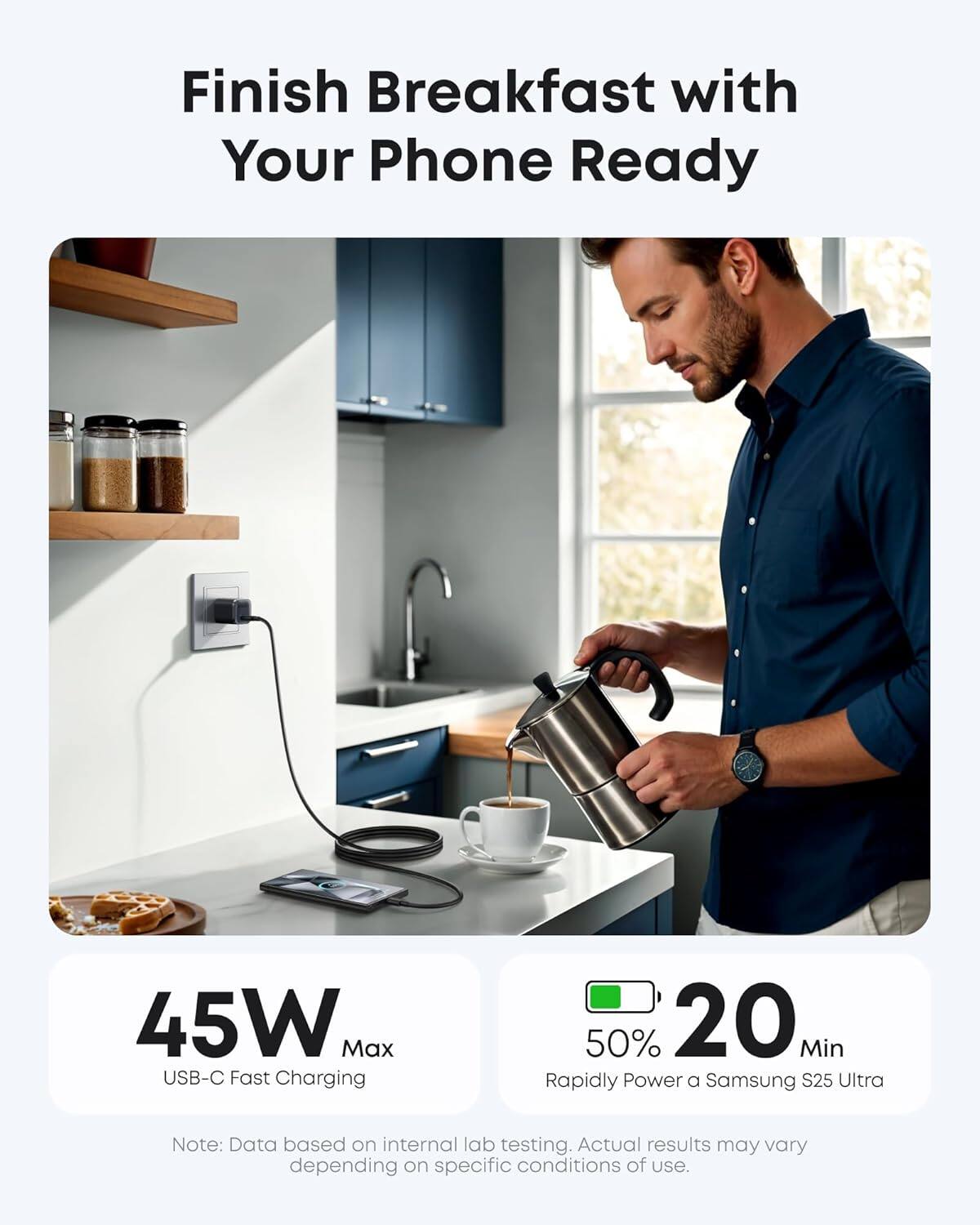 Finish Breakfast with Your Phone Ready

45W Max USB-C Fast Charging

50% 20 Min Rapidly Power a Samsung S25 Ultra

Note: Data based on internal lab testing. Actual results may vary depending on specific conditions of use.