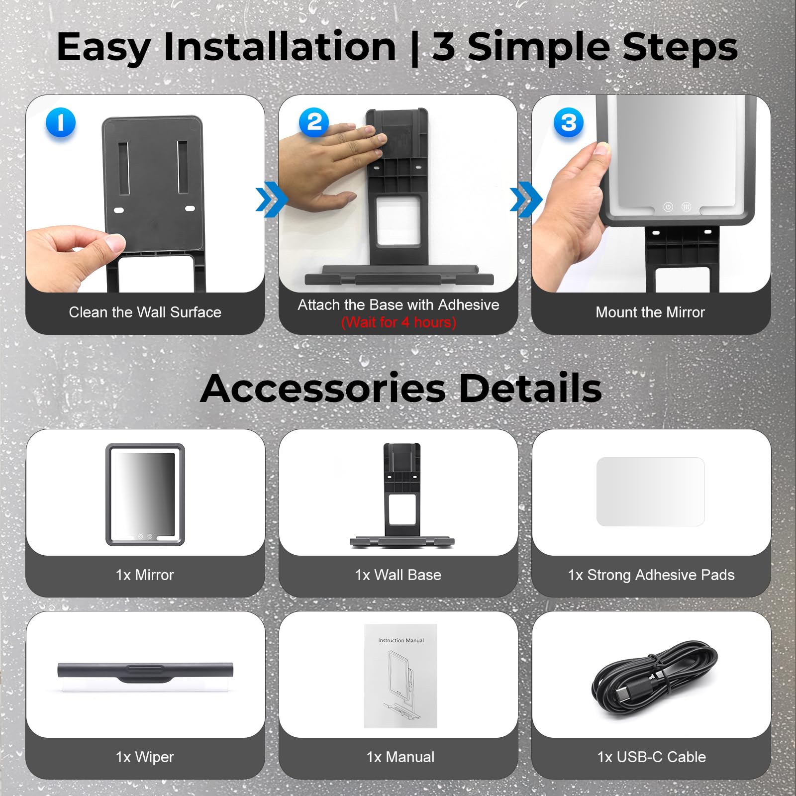 Easy Installation | 3 Simple Steps

1. Clean the Wall Surface
2. Attach the Base with Adhesive (Wait for 4 hours)
3. Mount the Mirror

Accessories Details

- 1x Mirror
- 1x Wall Base
- 1x Strong Adhesive Pads
- 1x Wiper
- 1x Manual
- 1x USB-C Cable
