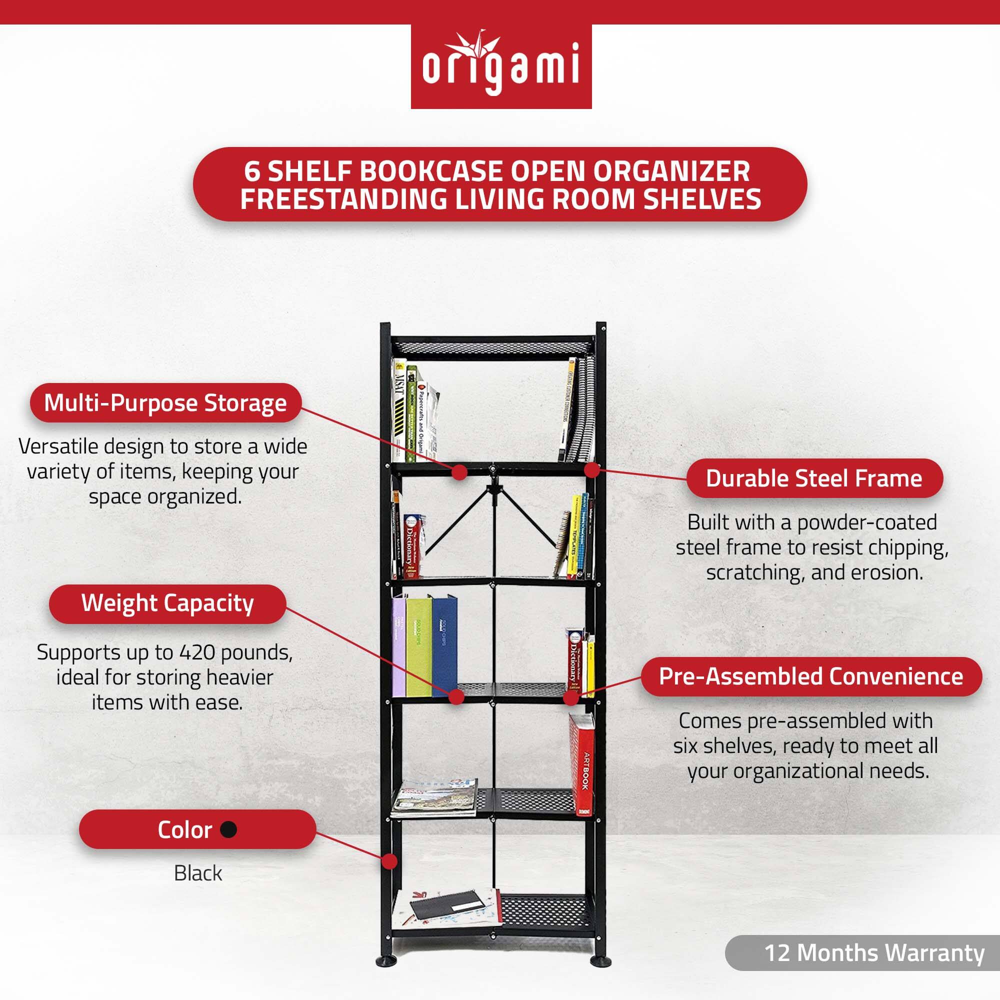 **Origami**

**6 Shelf Bookcase Open Organizer Freestanding Living Room Shelves**

- **Multi-Purpose Storage**
  - Versatile design to store a wide variety of items, keeping your space organized.

- **Weight Capacity**
  - Supports up to 420 pounds, ideal for storing heavier items with ease.

- **Color**
  - Black

- **Durable Steel Frame**
  - Built with a powder-coated steel frame to resist chipping, scratching, and erosion.

- **Pre-Assembled Convenience**
  - Comes pre-assembled with six shelves, ready to meet all your organizational needs.

- **12 Months Warranty**