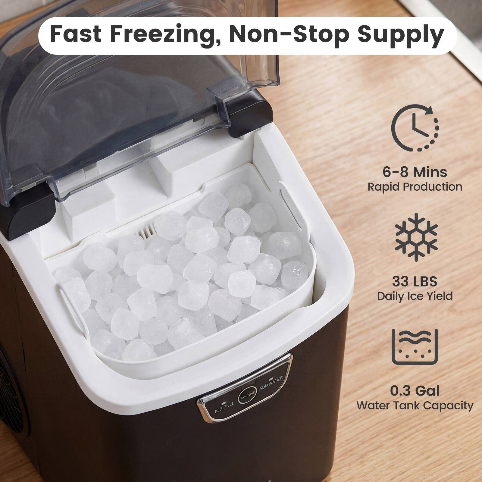 Fast Freezing, Non-Stop Supply  
6-8 Mins Rapid Production  
33 LBS Daily Ice Yield  
0.3 Gal Water Tank Capacity