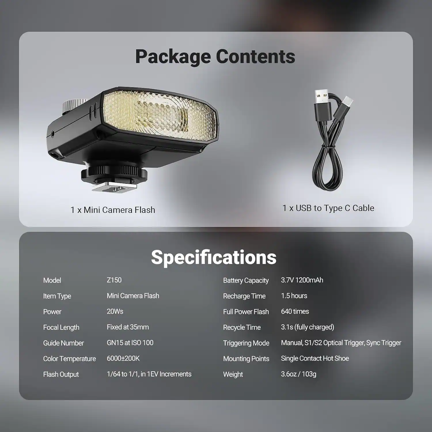 Package Contents
1 x Mini Camera Flash
1 x USB to Type C Cable

Specifications
Model: Z150
Item Type: Mini Camera Flash
Power: 20Ws
Focal Length: Fixed at 35mm
Guide Number: GN15 at ISO 100
Color Temperature: 6000+200K
Flash Output: 1/64 to 1/1, in 1EV Increments
Weight: 3.6oz / 103g

Battery Capacity: 3.7V 1200mAh
Recharge Time: 1.5 hours
Full Power Flash: 640 times
Recycle Time: 3.1s (fully charged)
Triggering Mode: Manual, S1/S2 Optical Trigger, Sync Trigger
Mounting Points: Single Contact Hot Shoe