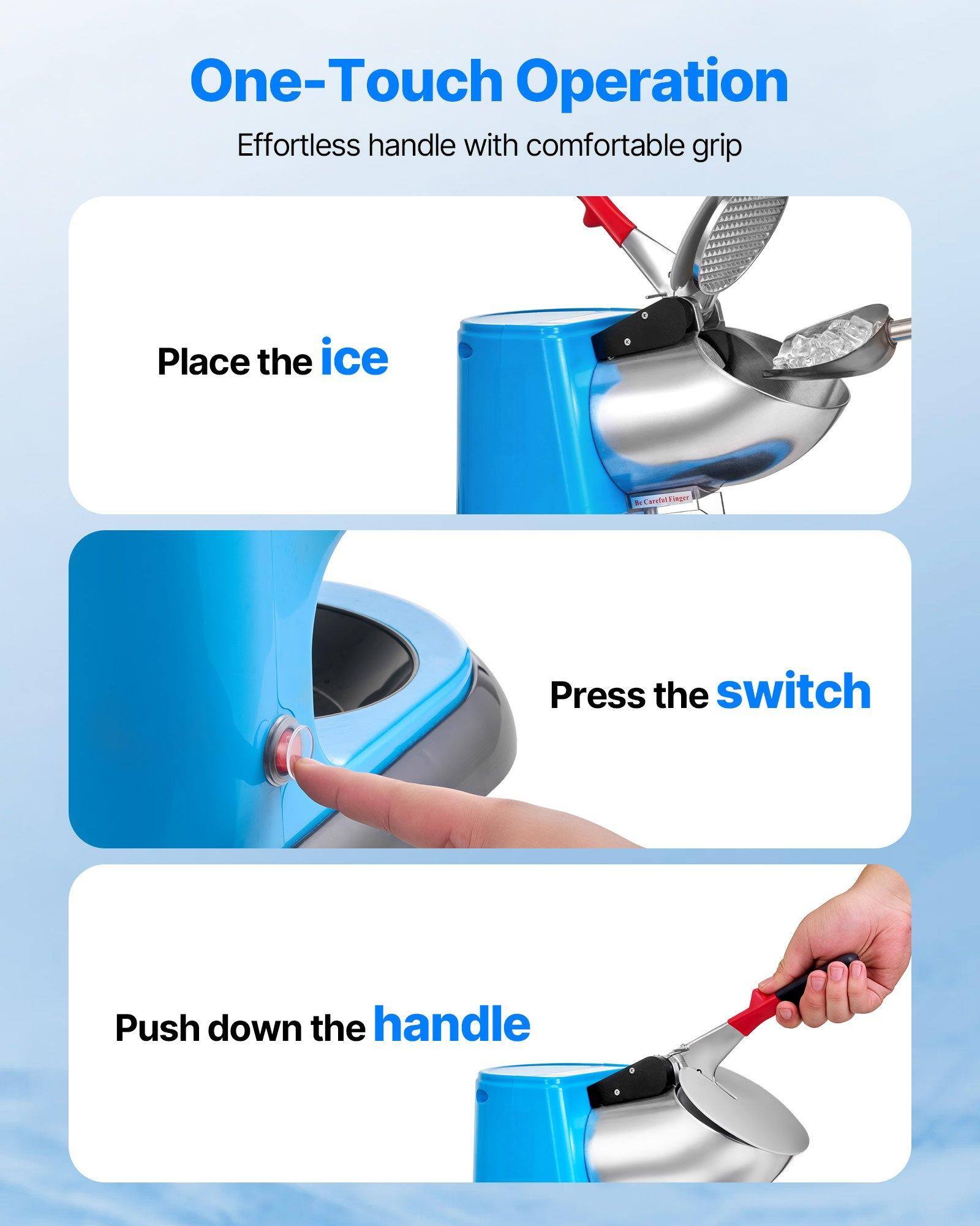 One-Touch Operation  
Effortless handle with comfortable grip  

1. Place the ice  
2. Press the switch  
3. Push down the handle