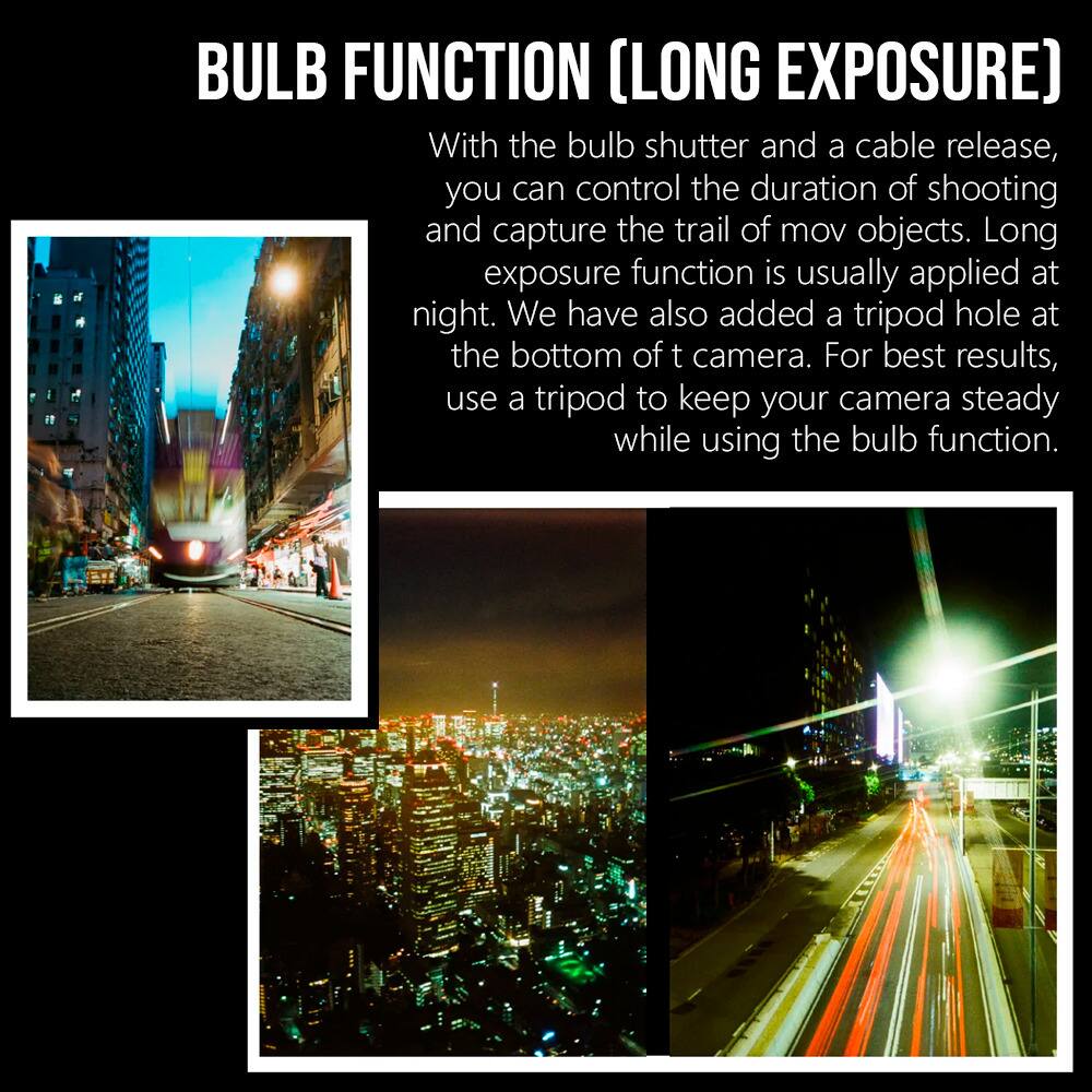 BULB FUNCTION (LONG EXPOSURE)

With the bulb shutter and a cable release, you can control the duration of shooting and capture the trail of mov objects. Long exposure function is usually applied at night. We have also added a tripod hole at the bottom of the camera. For best results, use a tripod to keep your camera steady while using the bulb function.