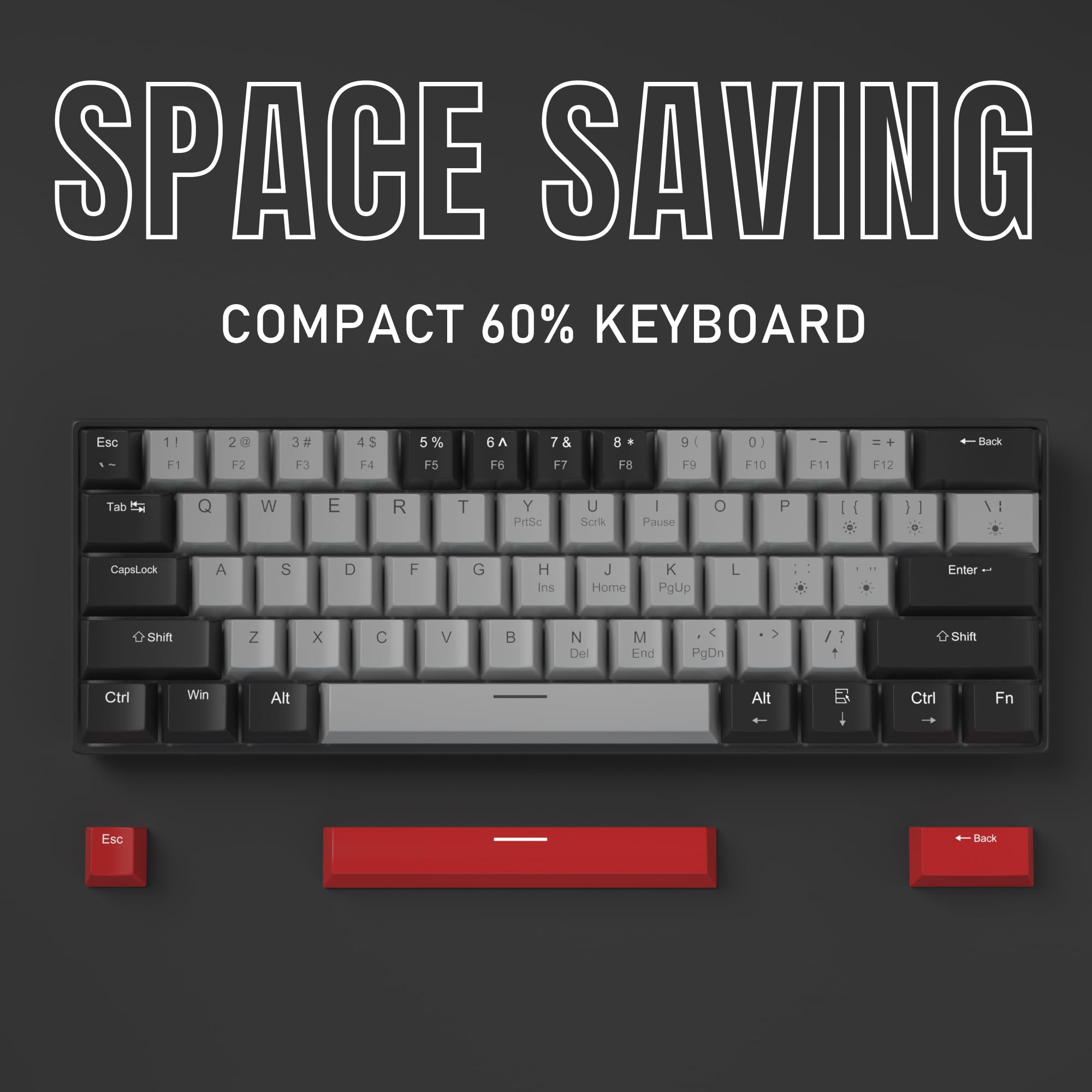 SPACE SAVING  
COMPACT 60% KEYBOARD  

Esc 1! 2@ 3# 4$ 5% 6^ 7& 8* 9( 0) - = + Back  
Tab Q W E R T Y U I O P [ ] \ : ; ' " Enter  
CapsLock A S D F G H J K L : : : : : : : : : : : : : : : : : : : : : : : : : : : : : : : : : : : : : : : : : : : : : : : : : : : : : : : : : : : : : : : : : : : : : : : : : : : : : : : : : : : : : : : : : : : : : : : : : : : : : : : : : : : : : : : : : : : : : : : : : : : : : : : : : : : : : : : : : : : : : : : : : : : : : : : : : : : : : : : : : : : : : : : : : : : : : : : :