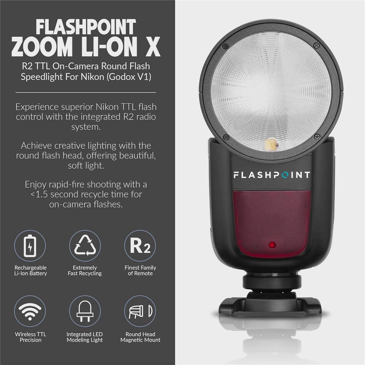 FLASHPOINT ZOOM LI-ON X  
R2 TTL On-Camera Round Flash Speedlight For Nikon (Godox V1)  

Experience superior Nikon TTL flash control with the integrated R2 radio system.  
Achieve creative lighting with the round flash head, offering beautiful, soft light.  
Enjoy rapid-fire shooting with a <1.5 second recycle time for on-camera flashes.  

FLASHPOINT R2 Rechargeable Li-lon Battery  
Extremely Fast Recycling  
Finest Family of Remote Wireless TTL Precision  
Integrated LED Modeling Light  
Round Head Magnetic Mount