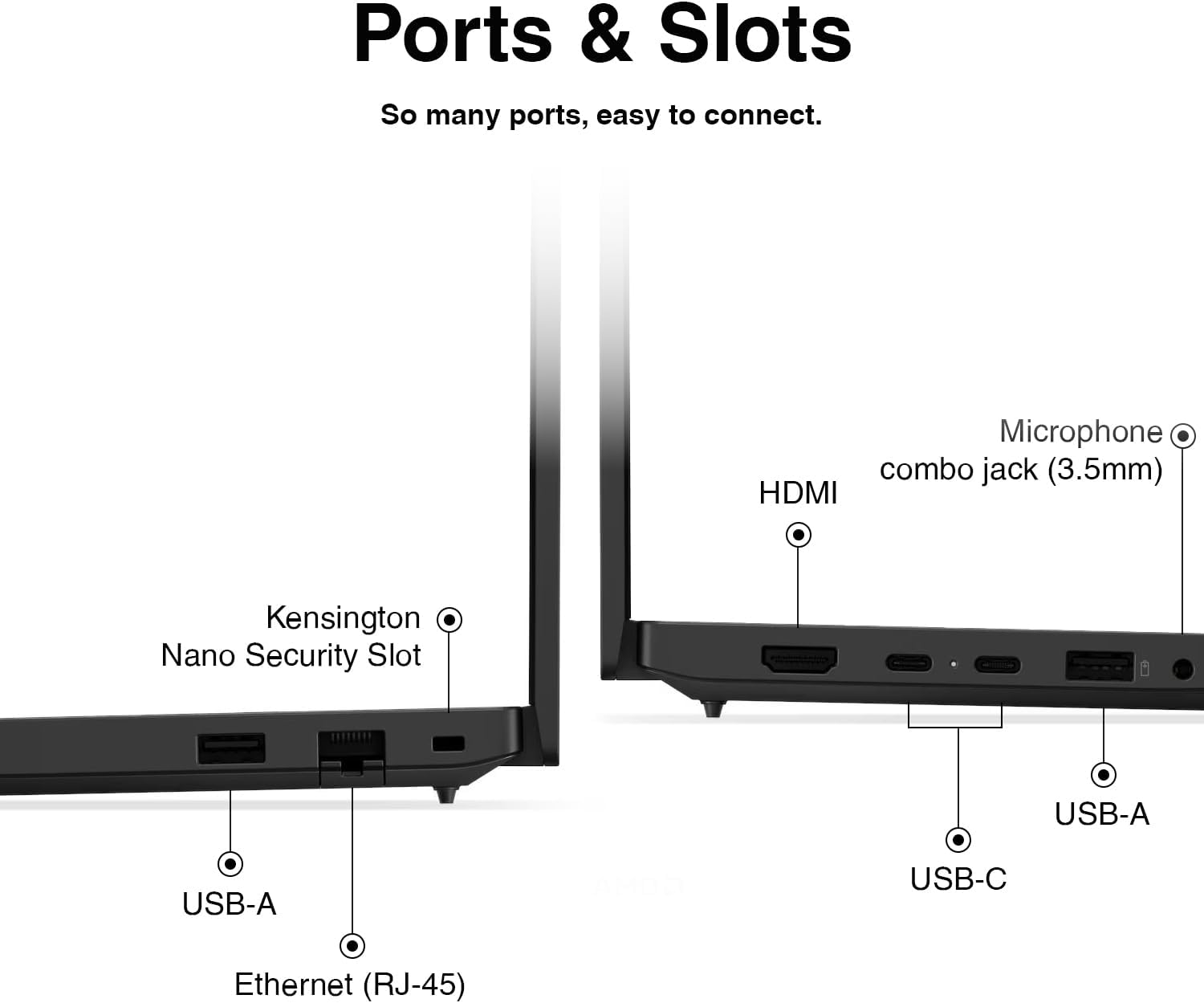 Ports & Slots  
So many ports, easy to connect.  
Microphone combo jack (3.5mm)  
HDMI  
Kensington Nano Security Slot  
USB-A  
USB-A  
USB-C  
Ethernet (RJ-45)