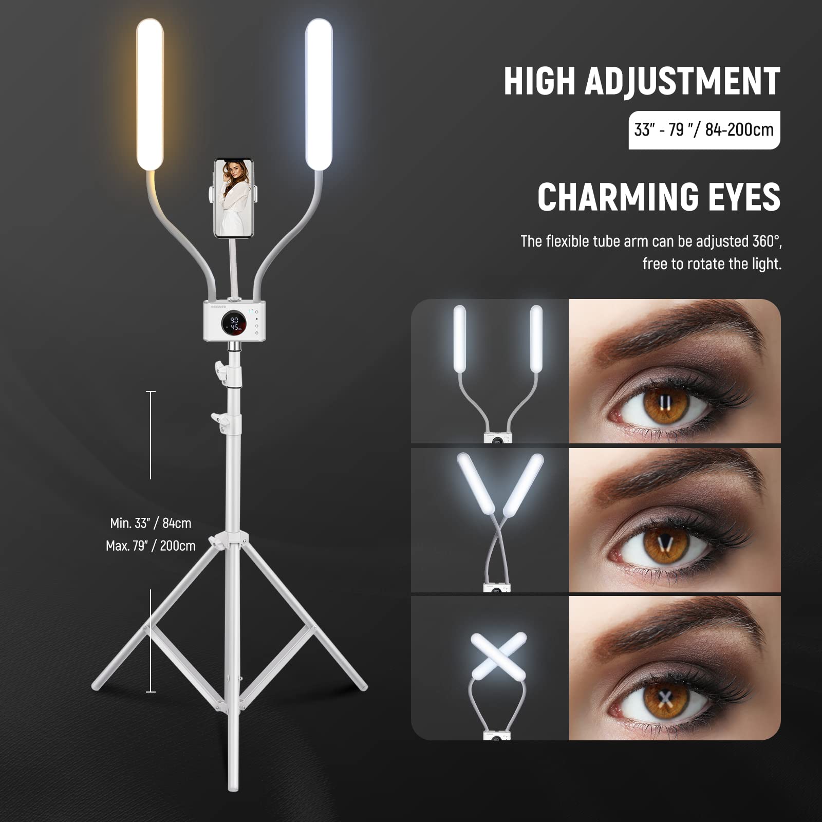 HIGH ADJUSTMENT  
33" - 79" / 84-200cm  

CHARMING EYES  
The flexible tube arm can be adjusted 360°, free to rotate the light.  

Min. 33" / 84cm  
Max. 79" / 200cm