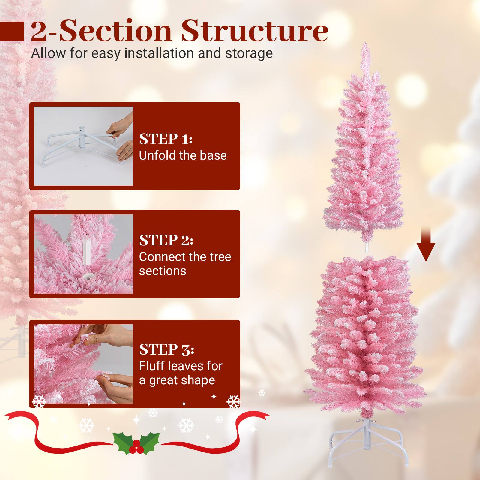 2-Section Structure  
Allow for easy installation and storage  

STEP 1:  
Unfold the base  

STEP 2:  
Connect the tree sections  

STEP 3:  
Fluff leaves for a great shape