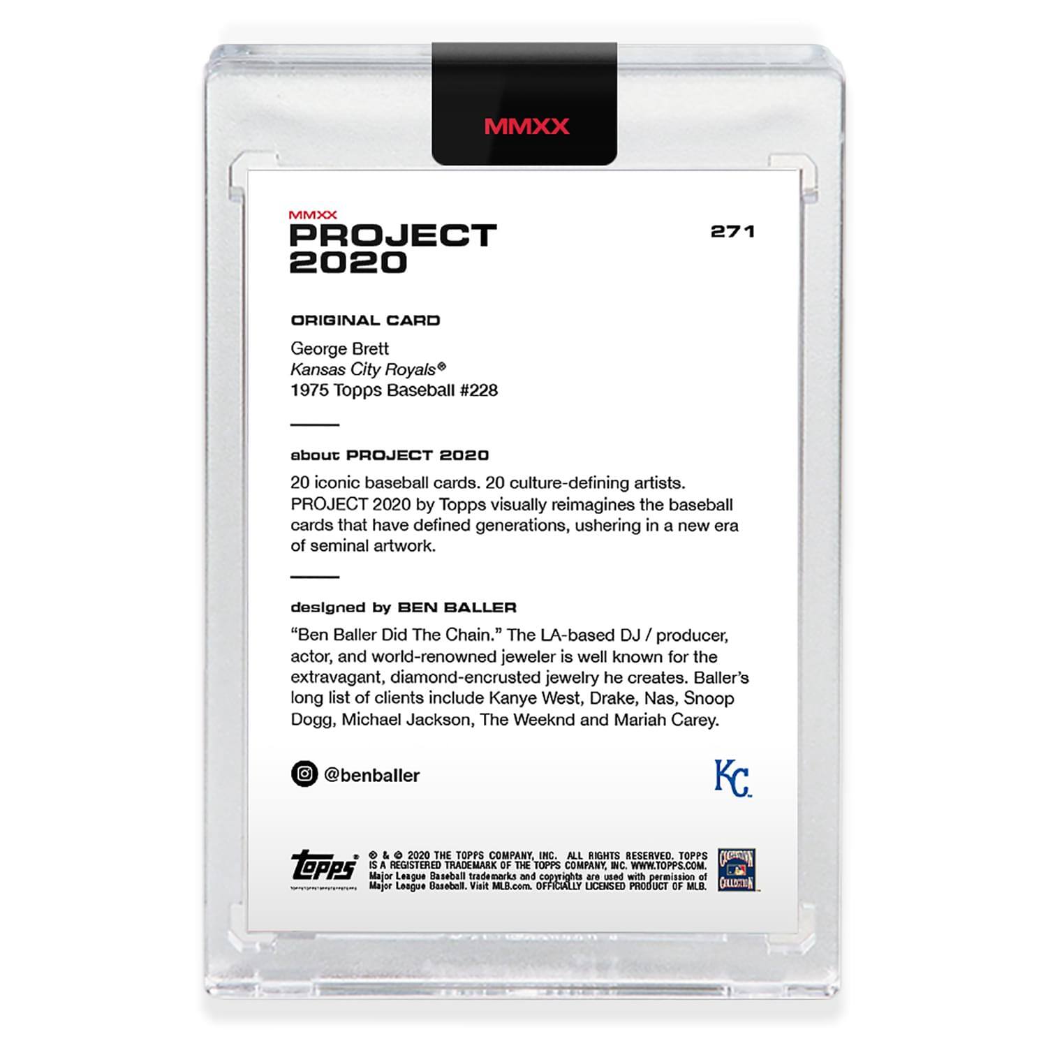 **MMXX PROJECT 2020**

**271**

**ORIGINAL CARD**

George Brett  
Kansas City Royals®  
1975 Topps Baseball #228

---

**about PROJECT 2020**

20 iconic baseball cards, 20 culture-defining artists.  
PROJECT 2020 by Topps visually reimagines the baseball cards that have defined generations, ushering in a new era of seminal artwork.

---

**designed by BEN BALLER**

"Ben Baller Did The Chain." The LA-based DJ / producer, actor, and world-renowned jeweler is well known for the extravagant, diamond-encrusted jewelry he creates. Baller's long list of clients include Kanye West, Drake, Nas, Snoop Dogg, Michael Jackson, The Weeknd and Mariah Carey.

@benballer

---

**KC.**

---

**© 2020 THE TOPPS COMPANY INC. ALL RIGHTS RESERVED. TOPPS® A REGISTERED TRADEMARK OF THE TOPPS COMPANY INC. WWW.TOPPS.COM**

**Major League Baseball trademarks and copyrights are used with permission of Major League Baseball. Visit MLB.com. OFFICIALLY LICENSED PRODUCT OF MLB.**