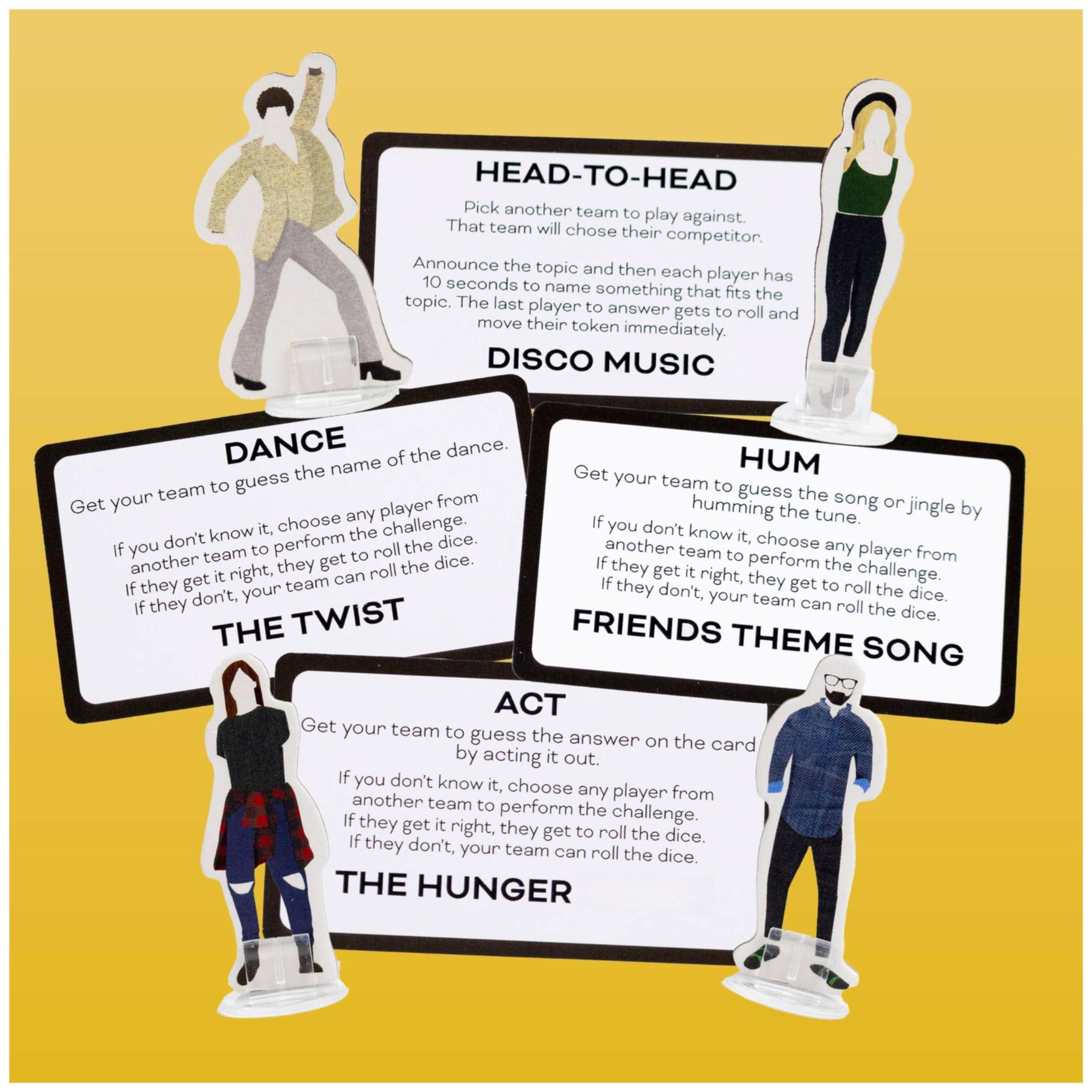 **HEAD-TO-HEAD**  
Pick another team to play against. That team will choose their competitor. Announce the topic and then each player has 10 seconds to name something that fits the topic. The last player to answer gets to roll and move their token immediately.

**DISCO MUSIC**  
Get your team to guess the song or jingle by humming the tune. If you don't know it, choose any player from another team to perform the challenge. If they get it right, they get to roll the dice. If they don't, your team can roll the dice.

**DANCE**  
Get your team to guess the name of the dance. If you don't know it, choose any player from another team to perform the challenge. If they get it right, they get to roll the dice. If they don't, your team can roll the dice.

**HUM**  
Get your team to guess the song or jingle by humming the tune. If you don't know it, choose any player from another team to perform the challenge. If they get it right, they get to roll the dice. If they don't, your team can roll the dice.

**THE TWIST**  
Get your team to guess the answer