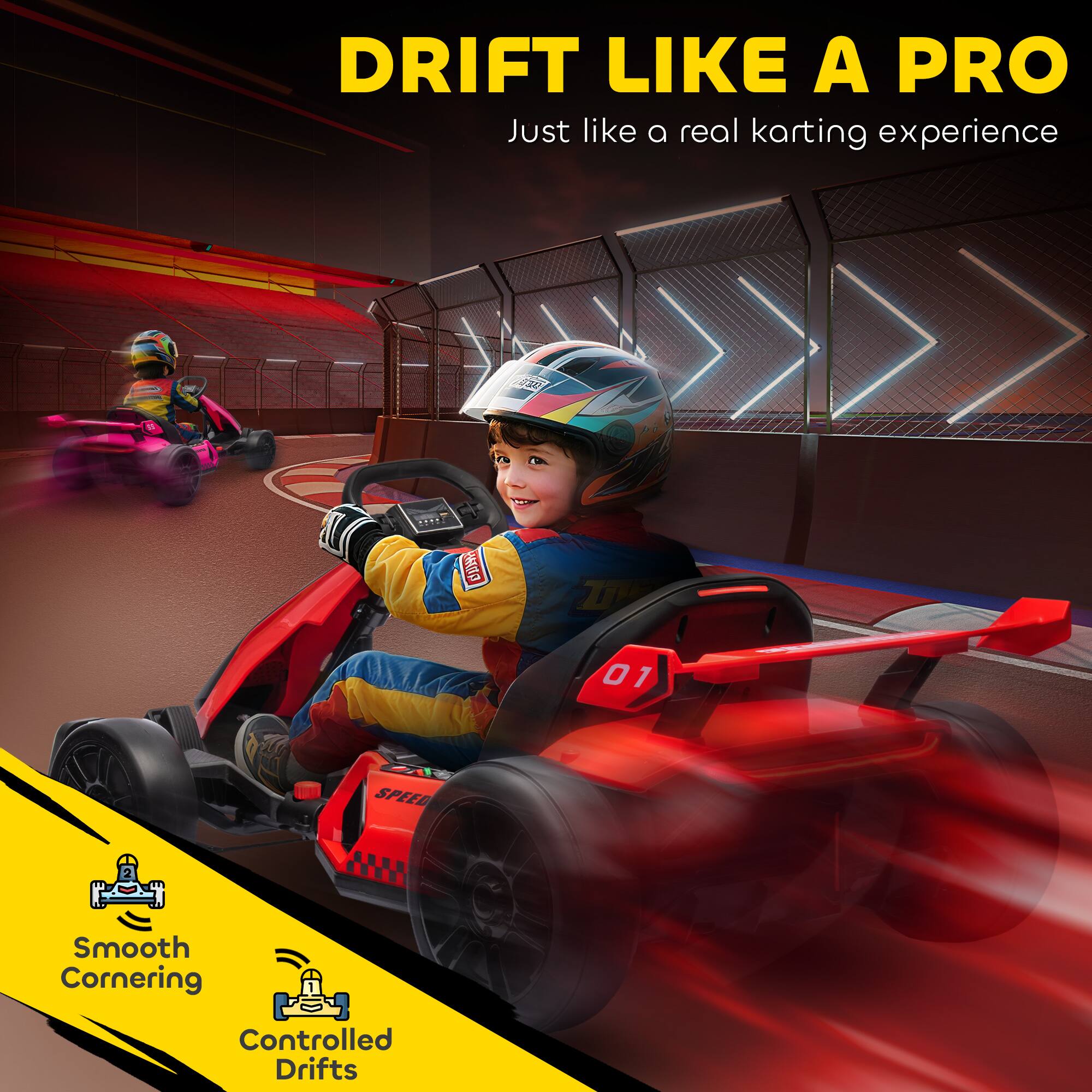 DRIFT LIKE A PRO  
Just like a real karting experience

Smooth Cornering  
Controlled Drifts