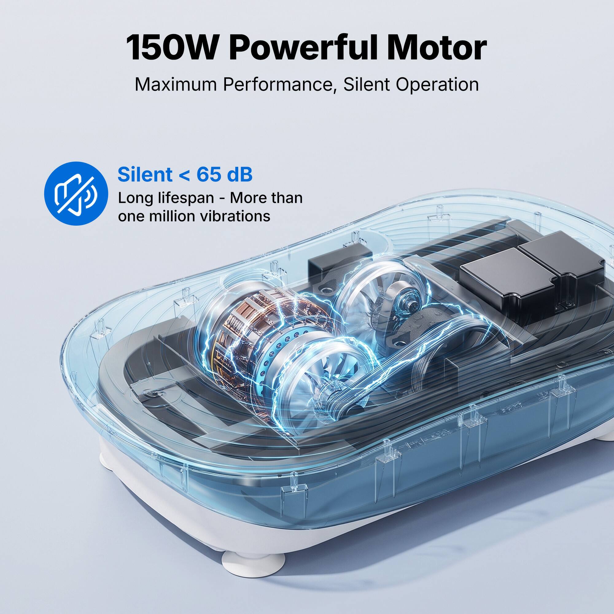 150W Powerful Motor  
Maximum Performance, Silent Operation  

Silent < 65 dB  
Long lifespan - More than one million vibrations