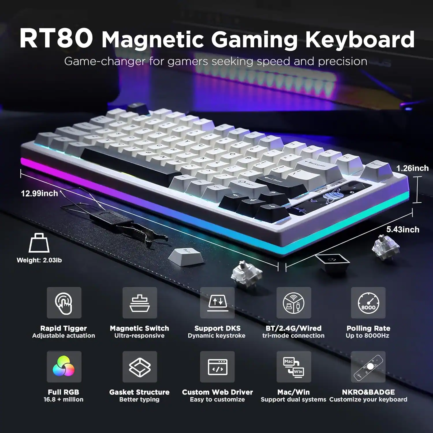 RT80 Magnetic Gaming Keyboard: Game-changer for gamers seeking speed and precision

- Dimensions: 12.99 inches x 5.43 inches x 1.26 inches
- Weight: 2.03 lb
- Features:
  - Rapid Trigger Magnetic Switch
  - Adjustable Actuation
  - Ultra-responsive
  - Support DKS BT/2.4G/Wired
  - Dynamic Keystroke Tri-mode Connection
  - Polling Rate: Up to 8000Hz
  - Full RGB: 16.8+ million colors
  - Gasket Structure for Better Typing
  - Custom Web Driver
  - NKRO & BADGE
  - Easy to customize
  - Support dual systems (Mac/Win)
  - Customize your keyboard