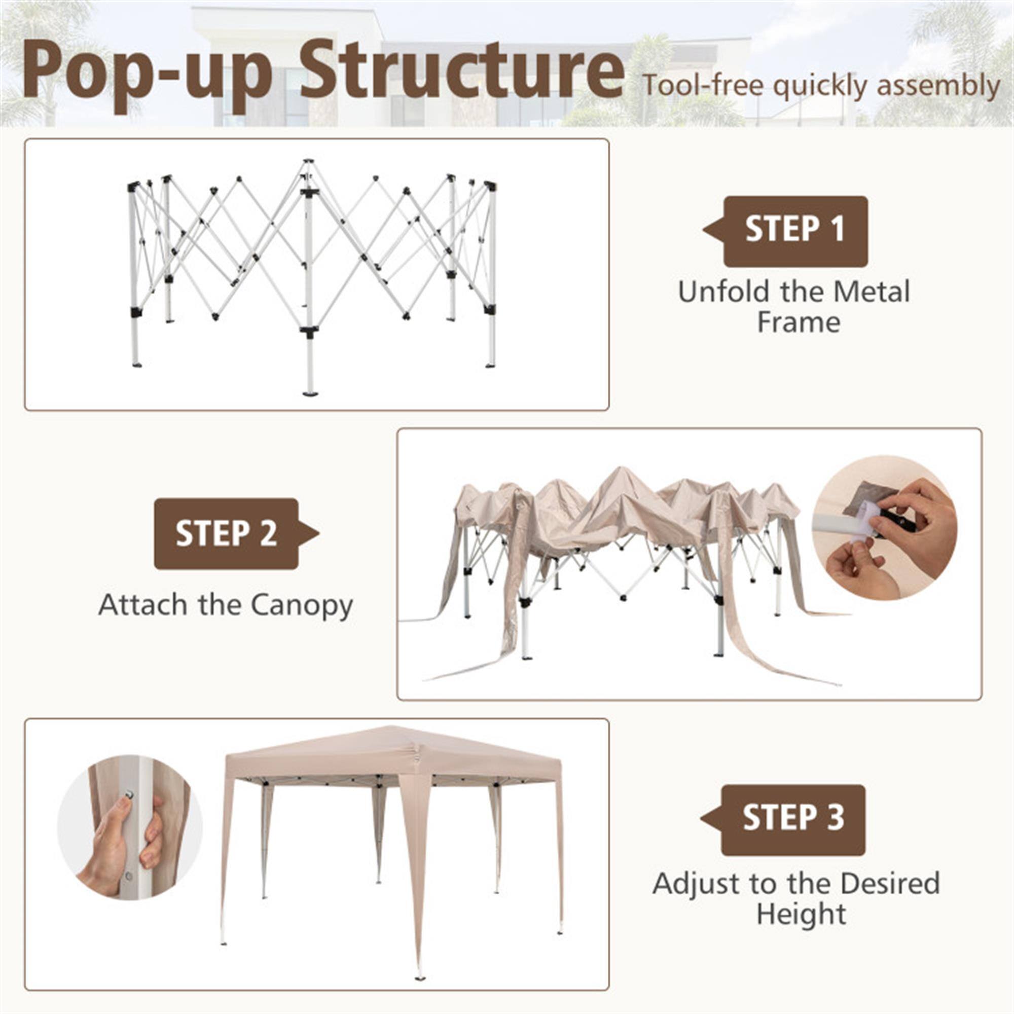 Pop-up Structure  
Tool-free quickly assembly  

STEP 1  
Unfold the Metal Frame  

STEP 2  
Attach the Canopy  

STEP 3  
Adjust to the Desired Height
