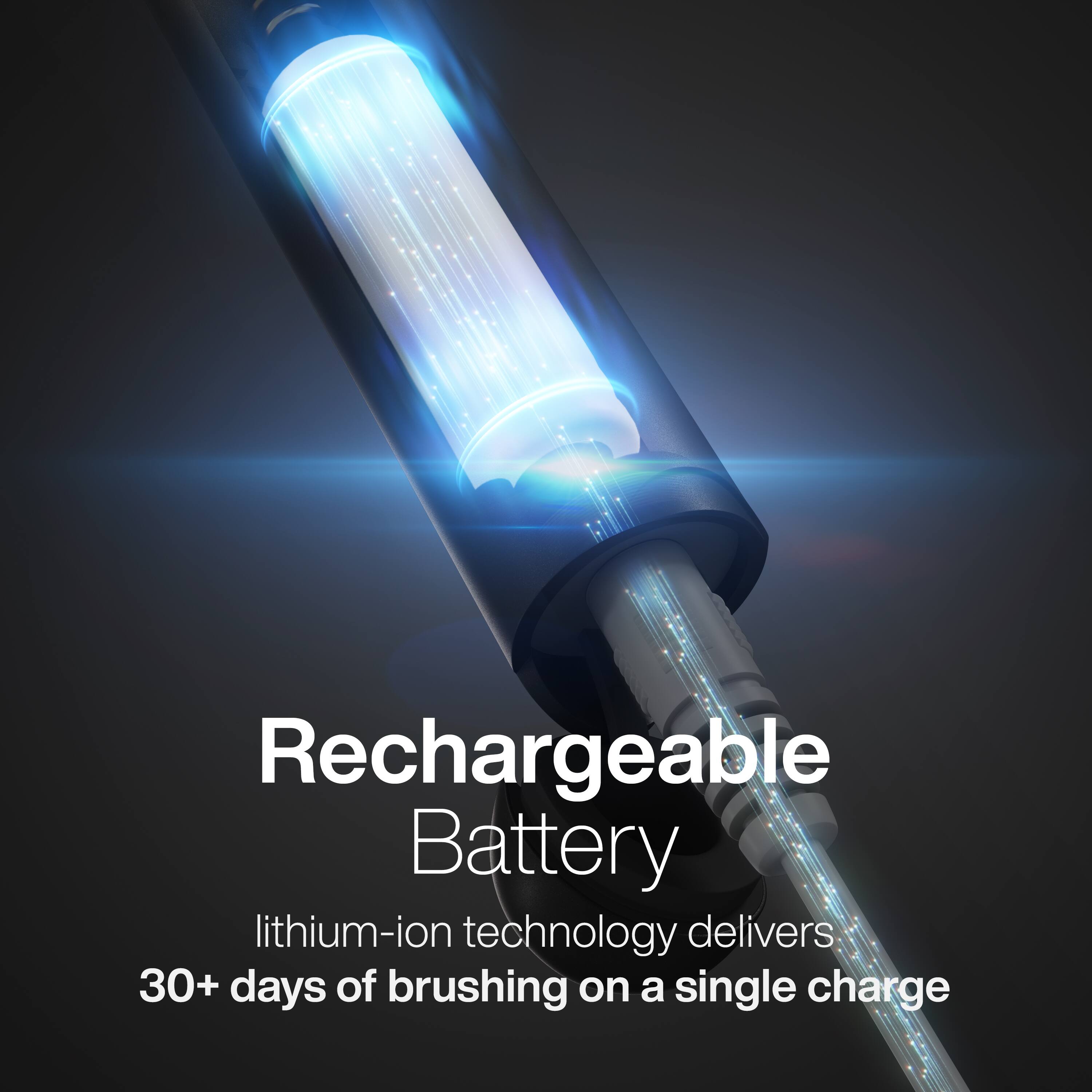 Rechargeable Battery  
lithium-ion technology delivers 30+ days of brushing on a single charge