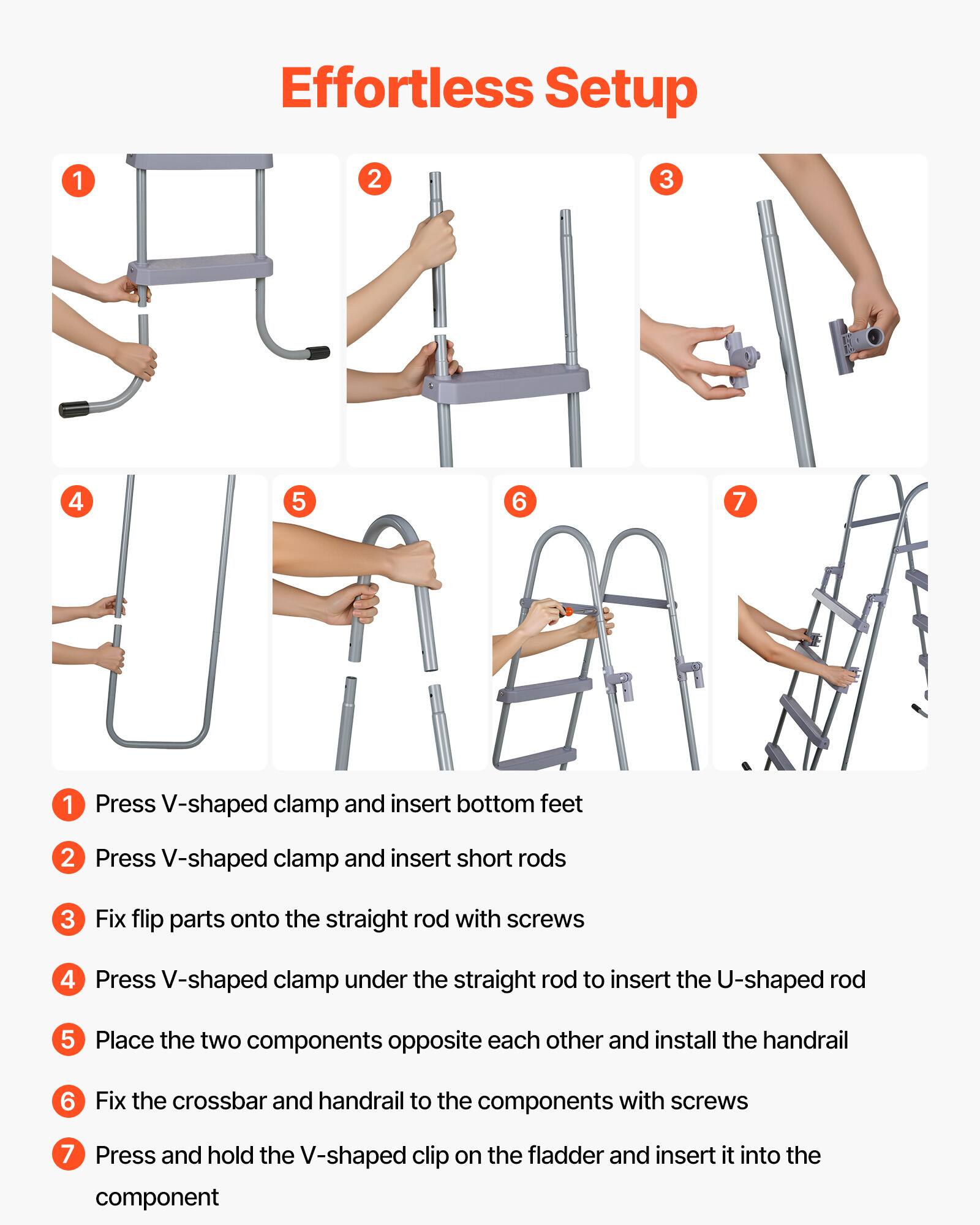 Effortless Setup

1. Press V-shaped clamp and insert bottom feet
2. Press V-shaped clamp and insert short rods
3. Fix flip parts onto the straight rod with screws
4. Press V-shaped clamp under the straight rod to insert the U-shaped rod
5. Place the two components opposite each other and install the handrail
6. Fix the crossbar and handrail to the components with screws
7. Press and hold the V-shaped clip on the fladder and insert it into the component
