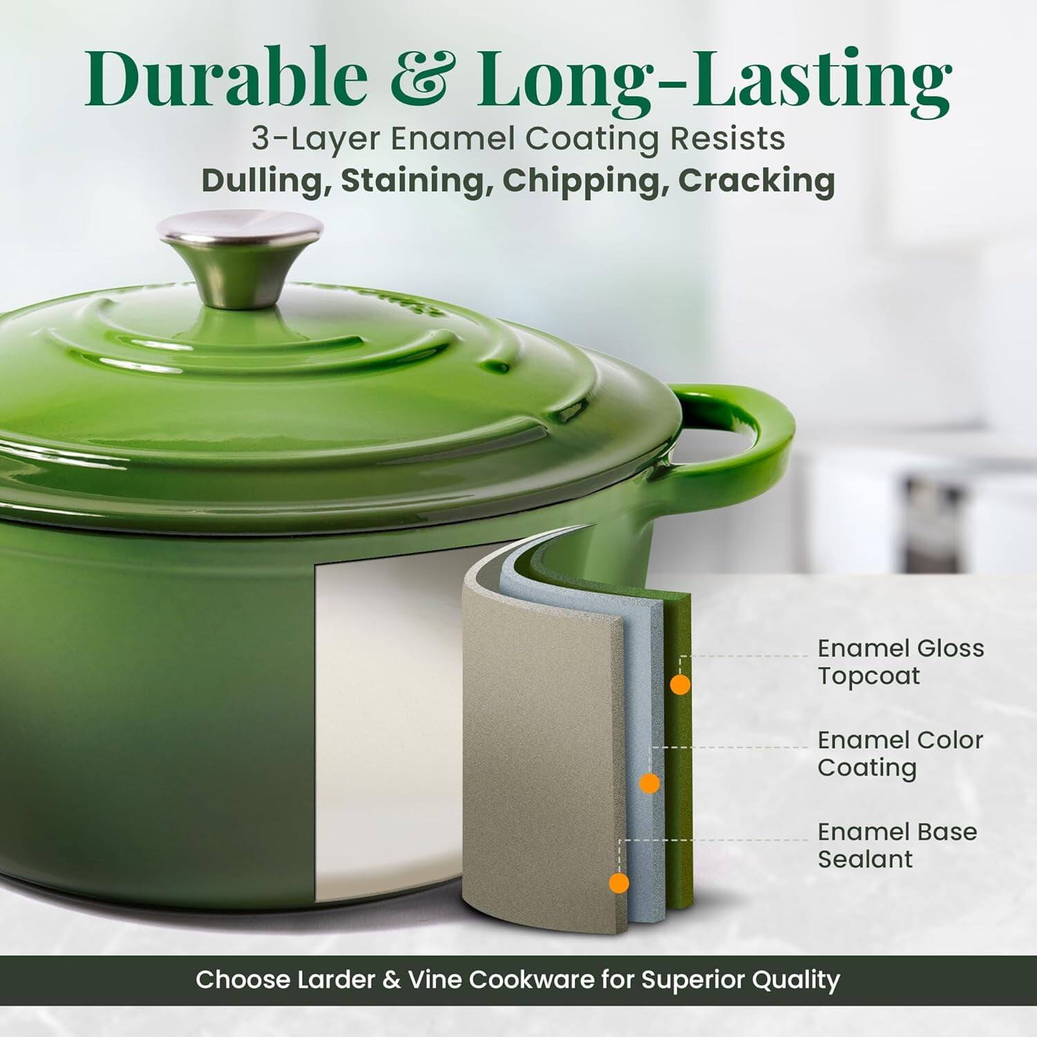 Durable & Long-Lasting  
3-Layer Enamel Coating Resists Dulling, Staining, Chipping, Cracking  
Enamel Gloss Topcoat  
Enamel Color Coating  
Enamel Base Sealant  

Choose Larder & Vine Cookware for Superior Quality