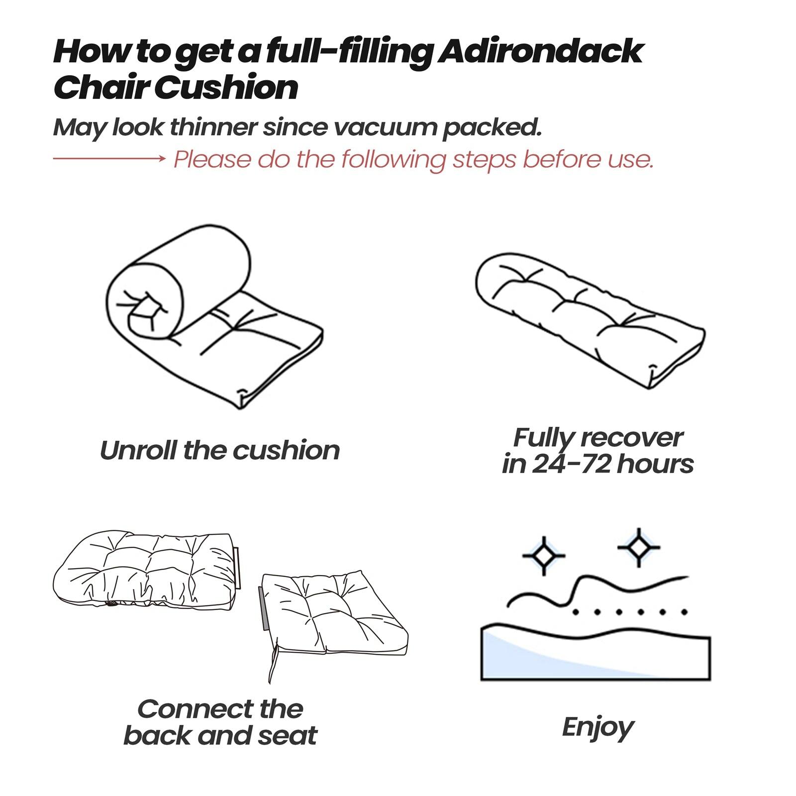 How to get a full-filling Adirondack Chair Cushion

May look thinner since vacuum packed.

Please do the following steps before use.

Unroll the cushion

Fully recover in 24-72 hours

Connect the back and seat

Enjoy