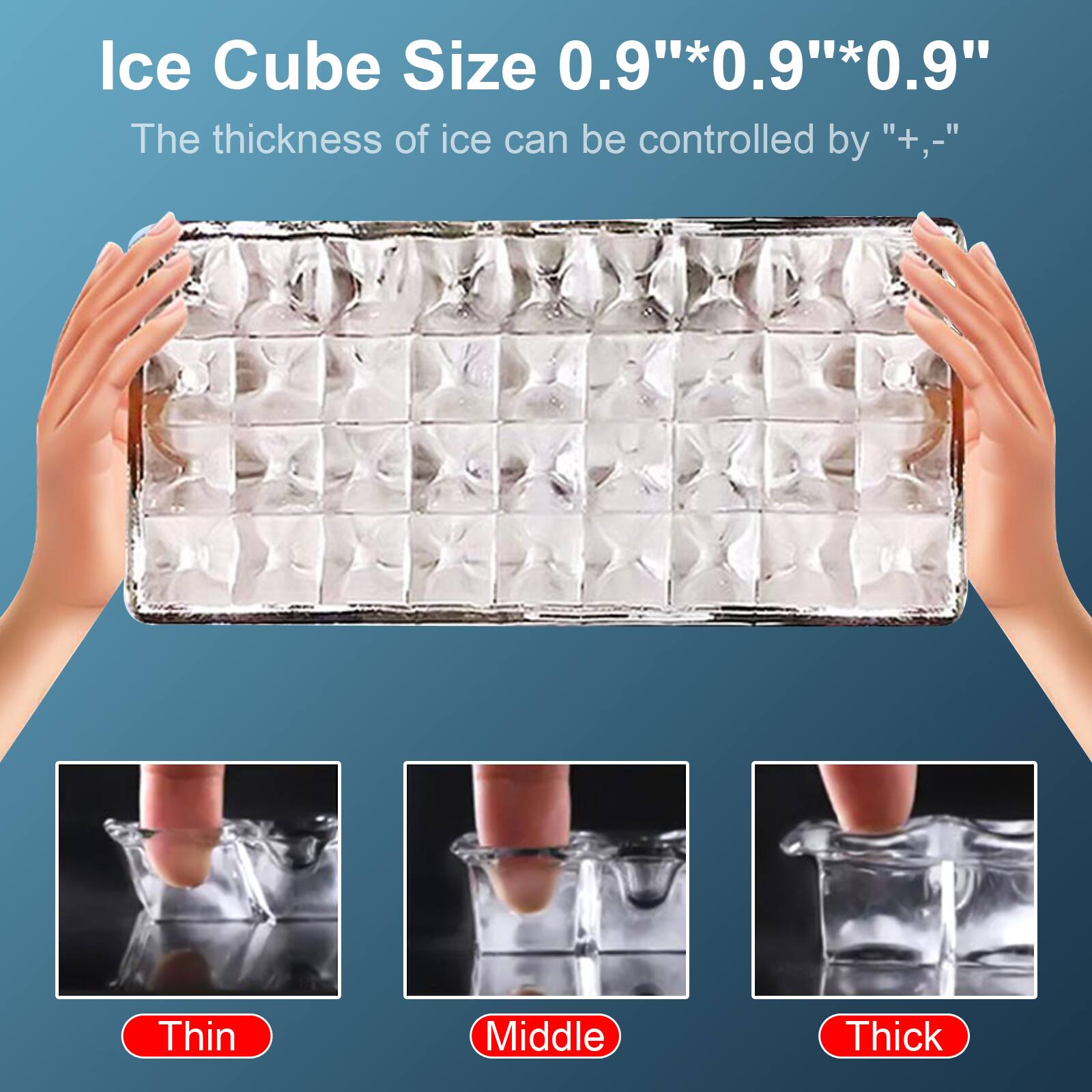 Ice Cube Size 0.9" x 0.9" x 0.9"

The thickness of ice can be controlled by "+,-"

Thin Middle Thick